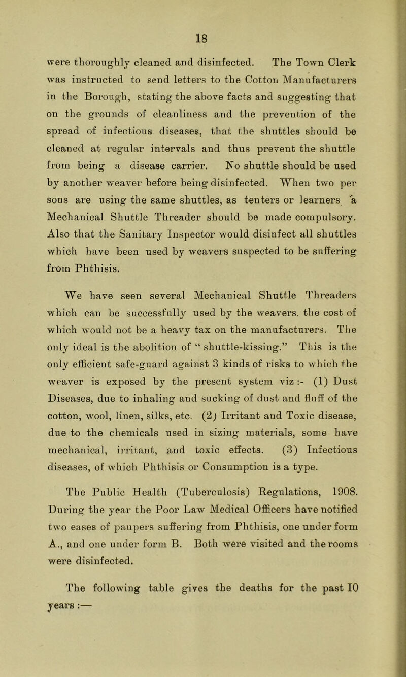were thoroughly cleaned and disinfected. The Town Clerk was instructed to send letters to the Cotton Manufacturers in the Borough, stating the above facts and suggesting that on the grounds of cleanliness and the prevention of the spread of infectious diseases, that the shuttles should be cleaned at regular intervals and thus prevent the shuttle from being a disease carrier. No shuttle should be used by another weaver before being disinfected. When two per sons are using the same shuttles, as tenters or learners a Mechanical Shuttle Threader should be made compulsory. Also that the Sanitary Inspector would disinfect all shuttles which have been used by weavers suspected to be suffering from Phthisis. We have seen several Mechanical Shuttle Threaders which can be successfully used by the weavers, the cost of which would not be a heavy tax on the manufacturers. The only ideal is the abolition of “ shuttle-kissing.” This is the only efficient safe-guard against 3 kinds of risks to which the weaver is exposed by the present system viz :- (1) Dust Diseases, due to inhaling and sucking of dust and fluff of the cotton, wool, linen, silks, ete. (2) Irritant and Toxic disease, due to the chemicals used in sizing materials, some have mechanical, irritant, and toxic effects. (3) Infectious diseases, of which Phthisis or Consumption is a type. The Public Health (Tuberculosis) Regulations, 1908. During the year the Poor Law Medical Officers have notified two eases of paupers suffering from Phthisis, one under form A., and one under form B. Both were visited and the rooms were disinfected. The following table gives the deaths for the past 10 yeai's :—