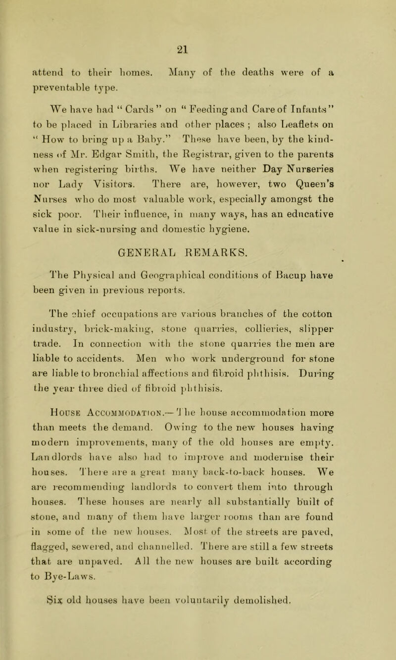 attend to their homes. Many of the deaths were of a preventable type. We have had “ Cards” on “ Feeding and Care of Infants” to be placed in Libraries and other places ; also Leaflets on “ How to bring up a Baby.” These have been, by the kind- ness <>f Mr. Edgar Smith, the Registrar, given to the parents when registering births. We have neither Day Nurseries nor Lady Visitors. There are, however, two Queen’s Nurses who do most valuable work, especially amongst the sick poor. Their influence, in many ways, has an educative value in sick-nursing and domestic hygiene. GENERAL REMARKS. The Physical and Geographical conditions of Bacup have been given in previous reports. The chief occupations are various branches of the cotton industry, brick-making, stone quarries, collieries, slipper trade. In connection with the stone quarries the men are liable to accidents. Men who work underground for stone are liable to bronchial affections and fibroid phthisis. During the year three died of fibroid phthisis. House Accommodation.-—The house accommodation more than meets the demand. Owing to the new houses having modern improvements, many of the old houses are empty. Landlords have also had to improve and modernise their houses. There are a great many back-to-back houses. We are recommending landlords to convert them into through houses. These houses are nearly all substantially built of stone, and many of them have larger looms than are found in some of the new houses. Host of the streets are paved, flagged, sewered, and channelled. There are still a few streets that are unpaved. All the new houses are built according to Bye-Laws. Six old houses have been voluntarily demolished.