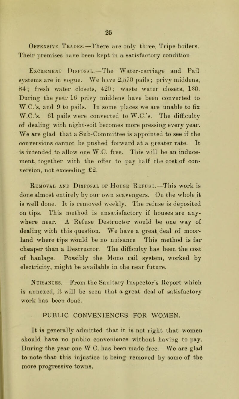 Offensive Trades.—There are only three. Tripe boilers. Their premises have been kept in a satisfactory condition Excrement Disposal.—The Water-carriage and Pail systems are in vogue. We have 2,570 pails; privy middens, 84; fresh water closets, 420; waste water closets, ISO. During the year 1(1 privy middens have been converted to W.C.’s, and 9 to pails. In some places we are unable to fix W.C.’s. 61 pails were converted to W.C.’s. The difficulty of dealing with night-soil becomes more pressing every year. We are glad that a Sub-Committee is appointed to see if the conversions cannot be pushed forward at a greater rate. It is intended to allow one W.C. free. This will be an induce- ment, together with the offer to pay half the cost of con- version, not exceeding £2. Removal and Disposal of House Refuse.—This work is done almost entirely by our own scavengers. On the whole it is well done. It is removed weekly. The refuse is deposited on tips. This method is unsatisfactory if houses are any- where near. A Refuse Destructor would be one way of dealing with this question. We have a great deal of moor- land where tips would be no nuisance This method is far cheaper than a Destructor The difficulty has been the cost of haulage. Possibly the Mono rail system, worked by electricity, might be available in the near future. Nuisances.—From the Sanitary Inspector’s Report which is annexed, it will be seen that a great deal of satisfactory work has been done. PUBLIC CONVENIENCES FOR WOMEN. It is generally admitted that it is not right that women should have no public convenience without having to pay. During the year one W.C. has been made free. We are glad to note that this injustice is being removed by some of the more progressive towns,