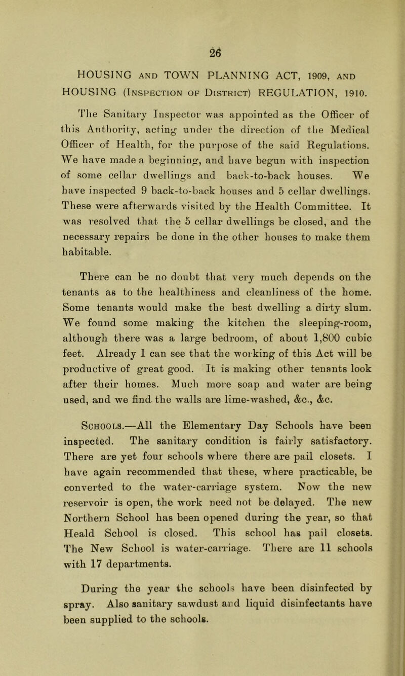 HOUSING and TOWN PLANNING ACT, 1909, and HOUSING (Inspection of District) REGULATION, 1910. The Sanitary Inspector was appointed as the Officer of this Antbority, acting under the direction of the Medical Officer of Health, for the purpose of the said Regulations. We have made a beginning, and have begun with inspection of some cellar dwellings and back-to-back houses. We have inspected 9 back-to-back houses and 5 cellar dwellings. These were afterwards visited by the Health Committee. It was resolved that the 5 cellar dwellings be closed, and the necessary repairs be done in the other houses to make them habitable. There can be no doubt that very much depends on the tenants as to the healthiness and cleanliness of the home. Some tenants would make the best dwelling a dirty slum. We found some making the kitchen the sleeping-room, although there was a large bedroom, of about 1,800 cubic feet. Already I can see that the working of this Act will be productive of great good. It is making other tenants look after their homes. Much more soap and water are being used, and we find the walls are lime-washed, &c., &c. Schools.—All the Elementary Day Schools have been inspected. The sanitary condition is fairly satisfactory. There are yet four schools where there are pail closets. I have again recommended that these, where pi-acticable, be converted to the water-carriage system. Now' the new reservoir is open, the work need not be delayed. The new Northern School has been opened during the year, so that Heald School is closed. This school has pail closets. The New School is water-carriage. There are 11 schools with 17 departments. During the year the schools have been disinfected by spray. Also sanitary sawdust and liquid disinfectants have been supplied to the schools.