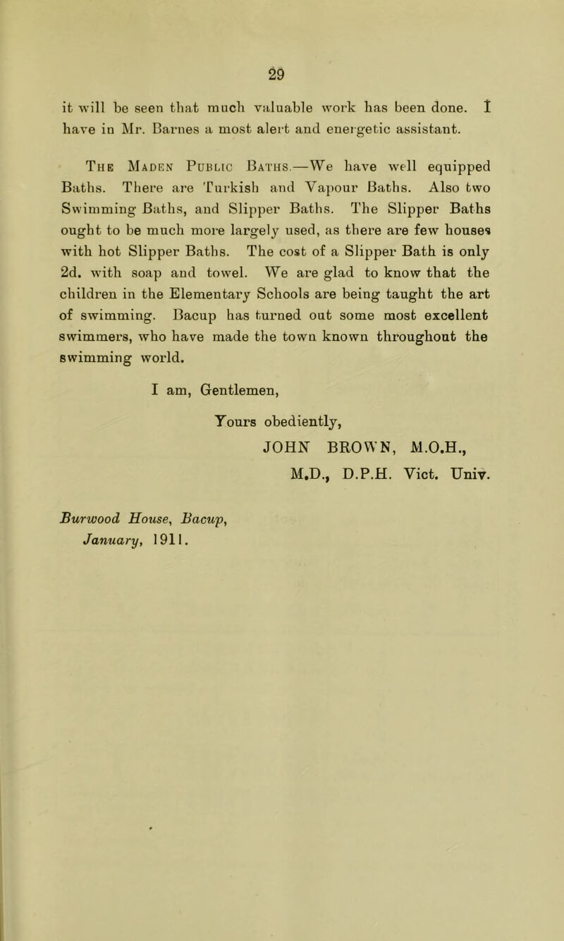 it will be seen that much valuable work has been done. I have in Mr. Barnes a most alert and energetic assistant. The Maden Public Baths.—We have well equipped Baths. There are Turkish and Vapour Baths. Also two Swimming Baths, and Slipper Baths. The Slipper Baths ought to be much more largely used, as there are few houses with hot Slipper Baths. The cost of a Slipper Bath is only 2d. with soap and towel. We are glad to know that the children in the Elementary Schools are being taught the art of swimming. Bacup has turned out some most excellent swimmers, who have made the town known throughout the swimming world. I am, Gentlemen, Tours obediently, JOHN BROWN, M.O.H., M,D., D.P.H. Viet. Univ. Burwood House, Bacup, January, 1911.