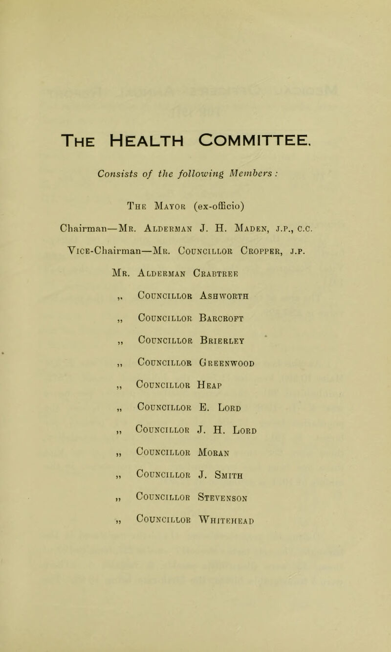 The Health Committee. Consists of the following Members : The Mayor (ex-ofBcio) Chairman—Mr. Alderman J. H. Maden, j.p., c.c. ViCE-Chairman—Mr. Councillor Cropper, .j.p. Mr. Alderman Crabtree „ Councillor Ashworth „ Councillor Barcropt „ Councillor Brierley ,, Councillor Greenwood „ Councillor Heap „ Councillor B. Lord „ Councillor J. H. Lord „ Councillor Moran ,, Councillor J. Smith „ Councillor Stevenson „ Councillor Whitehead