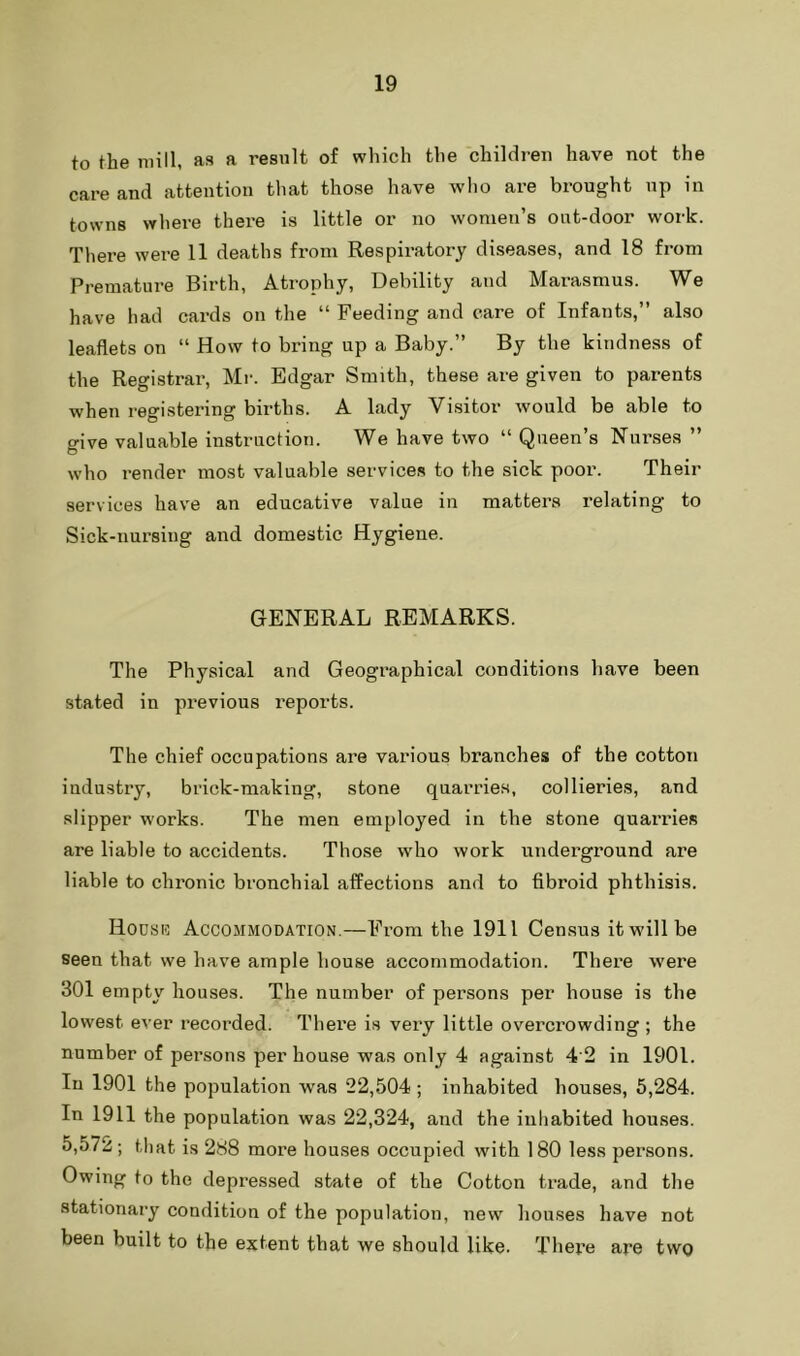 to the mill, as a result of which the children have not the care and attention that those have wlio are brought up in towns where there is little or no women’s out-door work. There were 11 deaths from Respiratory diseases, and 18 from Premature Birth, Atrophy, Debility and Marasmus. We have had cards on the “ Feeding and care of Infants,” also leaflets on “ How to bring up a Baby.” By the kindness of the Registrar, Mr. Edgar Smith, these are given to parents when registering births. A lady Vi.sitor would be able to give valuable instruction. We have two “ Queen’s Nui’ses ” who render most valuable services to the sick poor. Their services have an educative value in matters relating to Sick-nursing and domestic Hygiene. GENERAL REMARKS. The Physical and Geographical conditions have been stated in previous reports. The chief occupations are various branches of the cotton industry, brick-making, stone quarries, collieries, and slipper works. The men employed in the stone quarries are liable to accidents. Those who work underground are liable to chronic bronchial affections and to fibroid phthisis. Hodsi5 Accommodation.—From the 1911 Census it will be seen that we have ample house accommodation. There were 301 empty houses. The number of persons per house is the lowest ever recorded. There is very little overcrowding ; the number of persons per house was only 4 against 4 2 in 1901. In 1901 the population was 22,504 ; inhabited houses, 5,284. In 1911 the population was 22,324, and the inhabited houses. 5,572; that is 288 more houses occupied with 180 less persons. Owing to the depressed state of the Cotton trade, and the stationary condition of the population, new houses have not been built to the extent that we should like. There are two