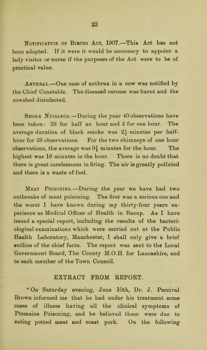 Notification of Births Act, 1907.—This Act has not been adopted. If it were it would be necessary to appoint a lady visitor or nurse if the purposes of the Act were to be of practical value. Anthrax.—One case of anthrax in a cow was notified by the Chief Constable. The diseased carcase was burnt and the cowshed disinfected. Smoke Nuisance.—During the year 40observations have been taken: 38 for half an hour and 2 for one hour. The average duration of black smoke was 2^ minutes per half- hour for 38 observations. For the two chimneys of one hour observations, the average was minutes for the hour. The highest was 16 minutes in the hour. There is no doubt that there is great carelessness in firing. The air is greatly polluted and there is a waste of fuel. Meat Poisoning.—During the year we have had two outbreaks of meat poisoning. The first was a serious one and the worst I have known during my thirty-four years ex- perience as Medical Ofiicer of Health in Bacup. As I have issued a special report, including the results of the bacteri- ological examinations which were carried out at the Public Health Laboratory, Manchester, I shall only give a brief outline of the chief facts. The report was sent to the Local Government Board, The County M.O.H. for Lancashire, and to each member of the Town Council. EXTRACT FROM REPORT. “On Saturday evening, June 10th, Dr. J. Percival Brown informed me that he had under his treatment some cases of illness having all the clinical symptoms of Ptomaine Poisoning, and he believed these were due to eating potted meat and roast pork. On the following