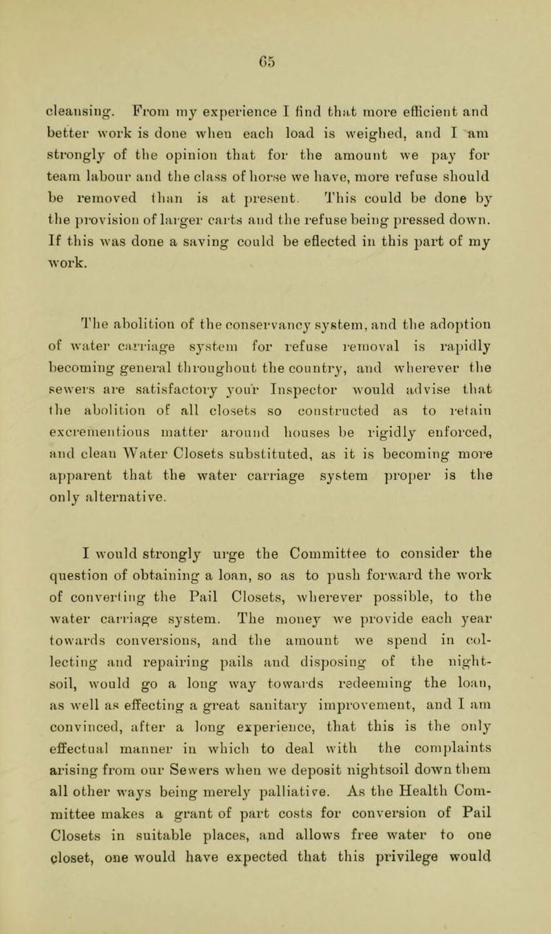 05 cleansing. From my experience I finrl that more efficient and better work is done wlien each load is weighed, and I am strongly of the opinion that for the amount we pay for team labour and the class of horse we have, more i-efuse should be removed lhan is at pi'esent. I'liis could be done by the provision of larger carts and the refuse being pressed down. If this was done a saving could be eflected in this part of my work. The abolition of the conservaTicy system, and the adoj)tion of water carriage system for refuse removal is rajjidly becoming general throughout the country, and wherever the seweis are satisfactory your Insj^ector Avould advise that the abolition of all closets so constructed as to retain excrementious matter around houses be rigidly enforced, and clean Water Closets substituted, as it is becoming more a])parent that the water carriage system proj)er is the only alternative. I would strongly urge the Committee to consider the question of obtaining a loan, so as to push forward the work of converling the Pail Closets, wherever possible, to the water cai’i'iage system. The money we provide each year towards conversions, and the amount we spend in col- lecting and repairing pails and disposing of the night- soil, would go a long way towards redeeming the loan, as well as effecting a great sanitary improvement, and I am convinced, after a long experience, that this is the only effectual manner in which to deal with the com])laints arising from our Sewers when we deposit nightsoil doAvnthem all other ways being merely palliative. As the Health Com- mittee makes a grant of part costs for conversion of Pail Closets in suitable places, and allows free water to one closet, one would have expected that this pi’ivilege would
