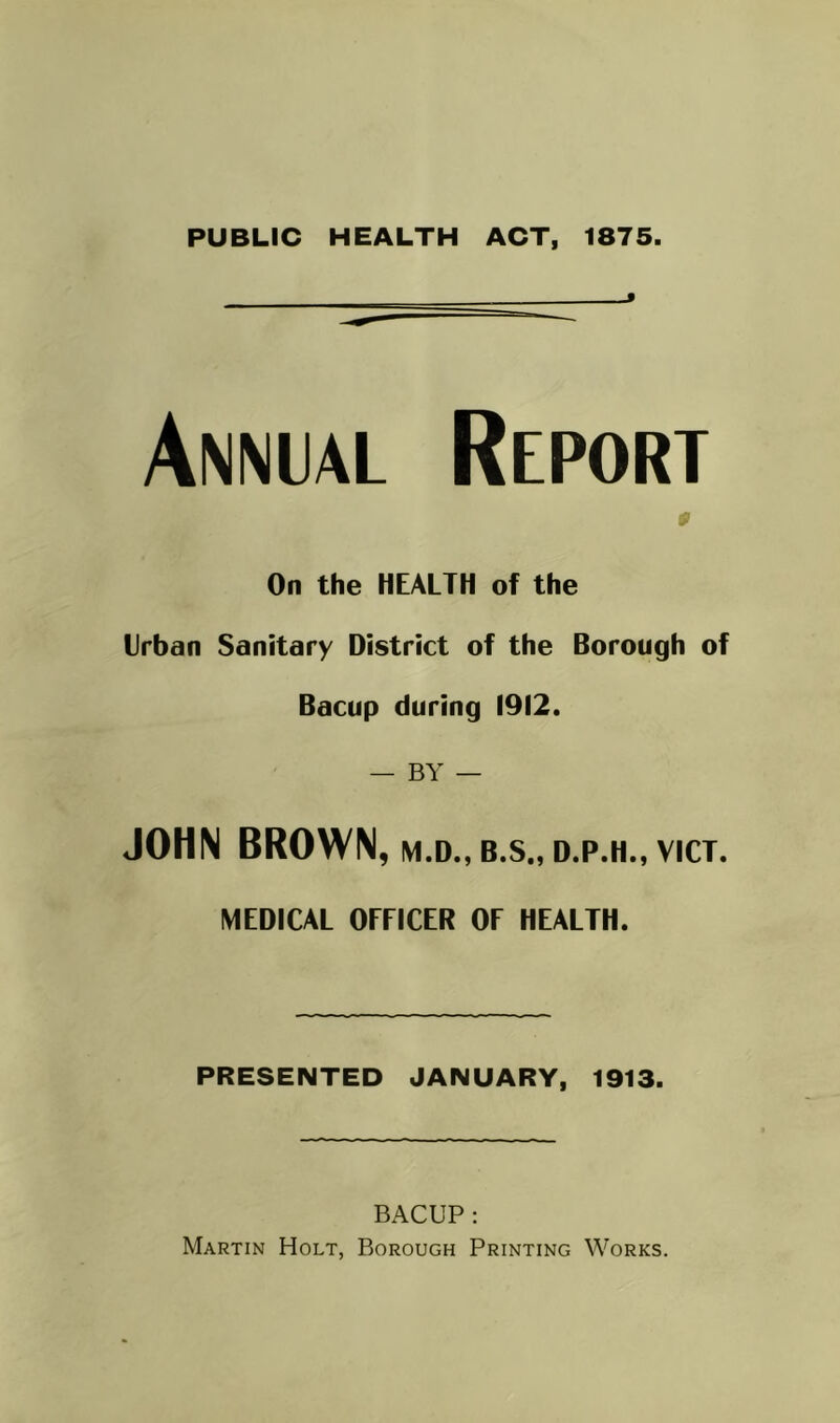 PUBLIC HEALTH ACT, 1875. Annial Report 0 On the HEALTH of the Urban Sanitary District of the Borough of Bacup during 1912. — BY — JOHN BROWN, M.D., B.S., D.P.H., VICT. MEDICAL OFFICER OF HEALTH. PRESENTED JANUARY, 1913. BACUP: Martin Holt, Borough Printing Works.