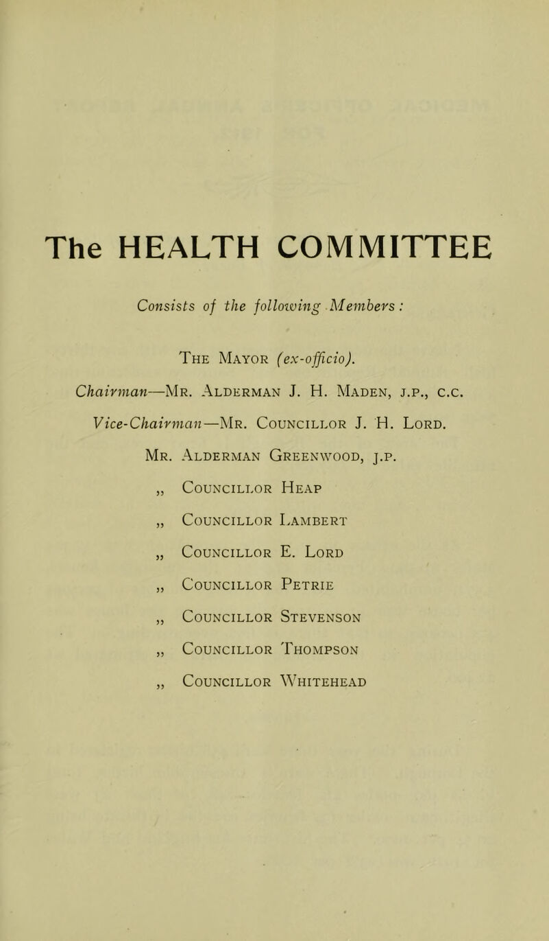 The HEALTH COMMITTEE Consists of the jollotving Members: The Mayor (ex-officio). Chairman—Mr. Alderman J. H. Maden, j.p., c.c. Vice-Chairman—Mr. Councillor J. H. Lord. Mr. Alderman Greenwood, j.p. „ Councillor Heap „ Councillor Lambert „ Councillor E. Lord „ Councillor Petrie „ Councillor Stevenson „ Councillor Thompson Councillor Whitehead