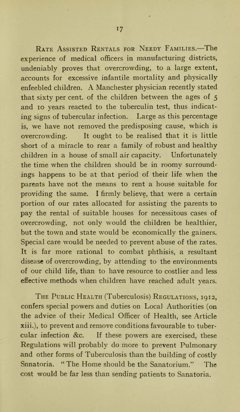 Rate Assisted Rentals for Needy Families.—The experience of medical officers in manufacturing districts, undeniably proves that overcrowding, to a large extent, accounts for excessive infantile mortality and physically enfeebled children. A Manchester physician recently stated that sixty per cent, of the children between the ages of 5 and 10 years reacted to the tuberculin test, thus indicat- ing signs of tubercular infection. Large as this percentage is, we have not removed the predisposing cause, which is overcrowding. It ought to be realised that it is little short of a miracle to rear a family of robust and healthy children in a house of small air capacity. Unfortunately the time when the children should be in roomy surround- ings happens to be at that period of their life when the parents have not the means to rent a house suitable for providing the same. I firmly believe, that were a certain portion of our rates allocated for assisting the parents to pay the rental of suitable houses for necessitous cases of overcrowding, not only would the children be healthier, but the town and state would be economically the gainers. Special care would be needed to prevent abuse of the rates. It is far more rational to combat phthisis, a resultant disease of overcrowding, by attending to the environments of our child life, than to have resource to costlier and less effective methods when children have reached adult years. The Public Health (Tuberculosis) Regulations, 1912, confers special powers and duties on Local Authorities (on the advice of their Medical Officer of Health, see Article xiii.), to prevent and remove conditions favourable to tuber- cular infection &c. If these powers are exercised, these Regulations will probably do more to prevent Pulmonary and other forms of Tuberculosis than the building of costly Snnatoria. “The Home should be the Sanatorium.” The cost would be far less than sending patients to Sanatoria.