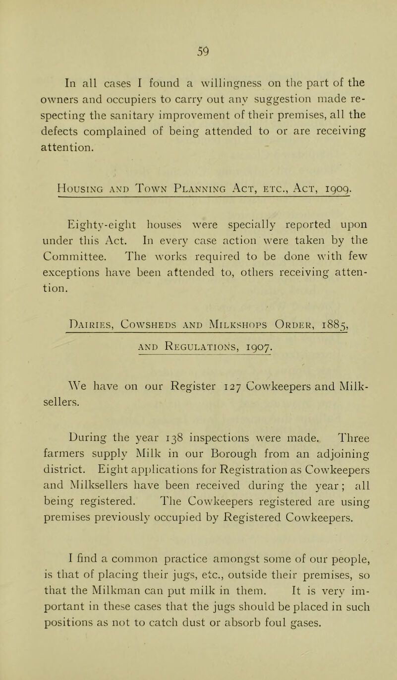 In all cases I found a willingness on the part of the owners and occupiers to carry out any suggestion made re- specting the sanitary improvement of their premises, all the defects complained of being attended to or are receiving attention. llousiN’G .\\D Town Planning Act, etc.. Act, igog. Eighty-eight houses were specially reported upon under this Act. In every case action were taken by the Committee. The works required to be done with few exceptions have been attended to, others receiving atten- tion. Dairies, Cowsheds and Milkshops Order, 1885, AND Regulations, igoy. We have on our Register 127 Cowkeepers and Milk- sellers. During the year 138 inspections were made. Three farmers supply Milk in our Borough from an adjoining district. Eight applications for Registration as Cowkeepers and Milksellers have been received during the year; all being registered. The Cowkeepers registered are using premises previously occupied by Registered Cowkeepers. I find a common practice amongst some of our people, is that of placing their jugs, etc., outside their premises, so that the Milkman can put milk in them. It is very im- portant in these cases that the jugs should be placed in such positions as not to catch dust or absorb foul gases.