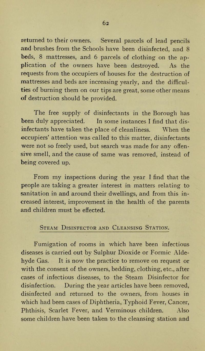 returned to their owners. Several parcels of lead pencils and brushes from the Schools have been disinfected, and 8 beds, 8 mattresses, and 6 parcels of clothing on the ap- plication of the owners have been destroyed. As the requests from the occupiers of houses for the destruction of mattresses and beds are increasing yearly, and the difficul- ties of burning them on our tips are great, some other means of destruction should be provided. The free supply of disinfectants in the Borough has been duly appreciated. In some instances I find that dis- infectants have taken the place of cleanliness. When the occupiers’ attention was called to this matter, disinfectants were not so freely used, but search was made for any offen- sive smell, and the cause of same was removed, instead of being covered up. From my inspections during the year I find that the people are taking a greater interest in matters relating to sanitation in and around their dwellings, and from this in- creased interest, improvement in the health of the parents and children must be effected. Steam Disinfector and Cleansing St.ation. Fumigation of rooms in which have been infectious diseases is carried out by Sulphur Dioxide or Formic Alde- hyde Gas. It is now the practice to remove on request or with the consent of the owners, bedding, clothing, etc., after cases of infectious diseases, to the Steam Disinfector for disinfection. During the year articles have been removed, disinfected and returned to the owners, from houses in which had been cases of Diphtheria, Typhoid Fever, Cancer, Phthisis, Scarlet Fever, and Verminous children. Also some children have been taken to the cleansing station and
