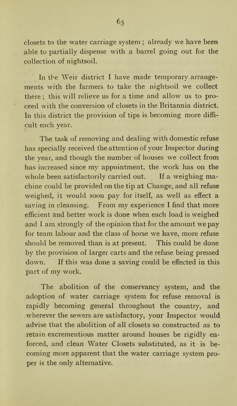 closets to the water carriage system ; already we have been able to partially dispense with a barrel going out for the collection of nightsoil. In the Weir district I have made temporary arrange- ments with the farmers to take the nightsoil we collect there ; this will relieve us for a time and allow us to pro- ceed with the conversion of closets in the Britannia district. In this district the provision of tips is becoming more diffi- cult each year. 'I'he task of removing and dealing with domestic refuse has specially received the attention of your Inspector during the vear, and though the number of houses we collect from has increased since my appointment, the work has on the whole been satisfactorily carried out. _ If a weighing ma- chine could be provided on the tip at Change, and all refuse weighed, it would soon pay for itself, as well as effect a saving in cleansing. From my experience I find that more efficient and better work is done when each load is weighed and I am strongly of the opinion that for the amount we pay for team labour and the class of horse we have, more refuse should be removed than is at present. This could be done by the provision of larger carts and the refuse being pressed down. If this was done a saving could be effected in this part of my work. The abolition of the conservancy system, and the adoption of water carriage system for refuse removal is rapidly becoming general throughout the country, and wherever the sewers are satisfactory, your Inspector would advise that the abolition of all closets so constructed as to retain excrementious matter around houses be rigidly en- forced, and clean Water Closets substituted, as it is be- coming more apparent that the water carriage system pro- per is the only alternative.