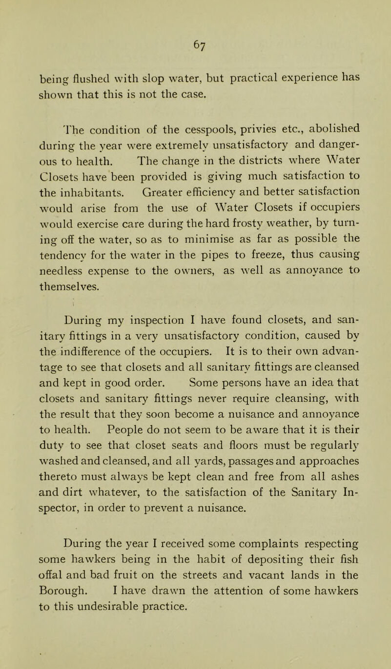 6? being flushed with slop water, but practical experience has shown that this is not the case. 'I'he condition of the cesspools, privies etc., abolished during the year were extremely unsatisfactory and danger- ous to health. The change in the districts where Water Closets have been provided is giving much satisfaction to the inhabitants. Greater efficiency and better satisfaction would arise from the use of Water Closets if occupiers would exercise care during the hard frosty weather, by turn- ing off the water, so as to minimise as far as possible the tendency for the water in the pipes to freeze, thus causing needless expense to the owners, as well as annoyance to themselves. During my inspection I have found closets, and san- itary fittings in a very unsatisfactory condition, caused by the indifference of the occupiers. It is to their own advan- tage to see that closets and all sanitary fittings are cleansed and kept in good order. Some persons have an idea that closets and sanitary fittings never require cleansing, with the result that they soon become a nuisance and annoyance to health. People do not seem to be aware that it is their duty to see that closet seats and floors must be regularly washed and cleansed, and all yards, passages and approaches thereto must always be kept clean and free from all ashes and dirt whatever, to the satisfaction of the Sanitary In- spector, in order to prevent a nuisance. During the year I received some complaints respecting some hawkers being in the habit of depositing their fish offal and bad fruit on the streets and vacant lands in the Borough. I have drawn the attention of some hawkers to this undesirable practice.