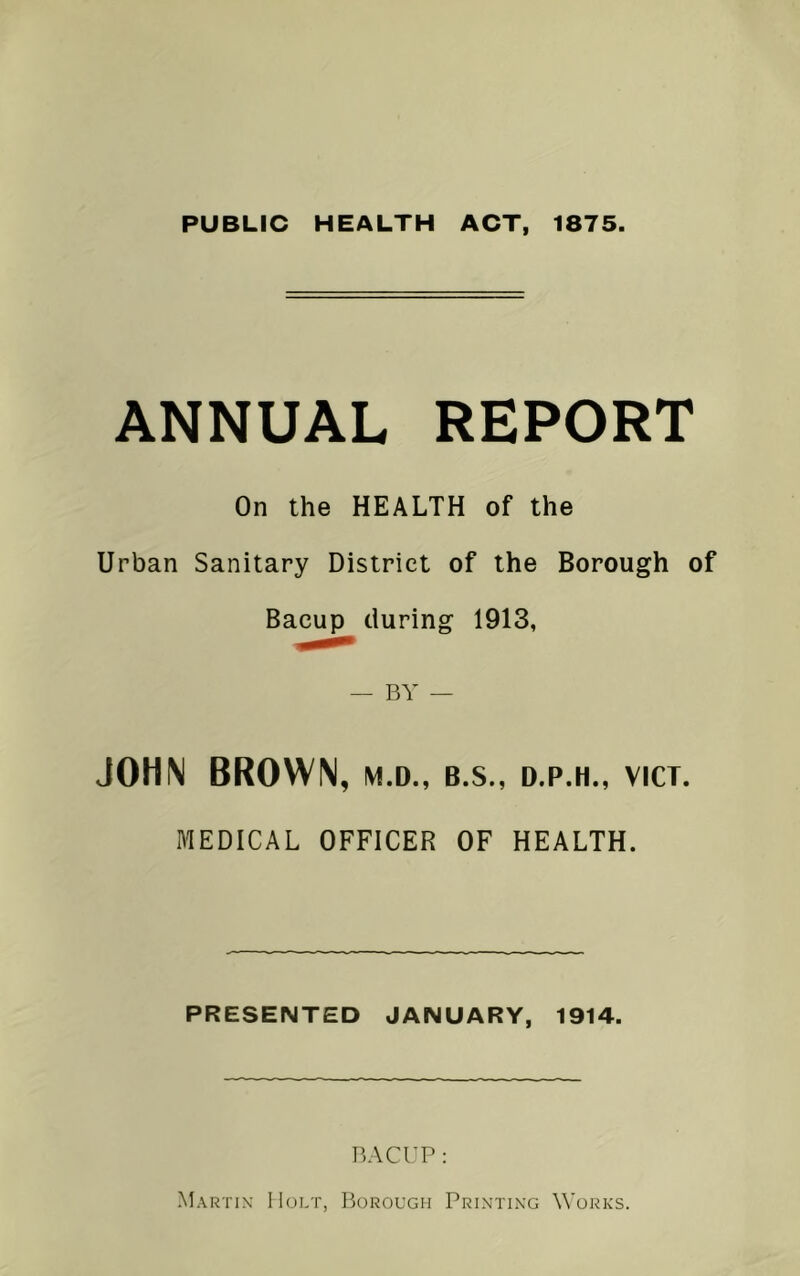 PUBLIC HEALTH ACT, 1875. ANNUAL REPORT On the HEALTH of the Urban Sanitary District of the Borough of Bacup during 1913, — BY — JOHN BROWN, M.D., B.S., D.P.H., VICT. MEDICAL OFFICER OF HEALTH. PRESENTED JANUARY, 1914. BACUP: Martin Holt, Borough Printing Works.