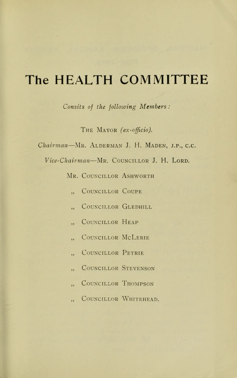 The HEALTH COMMITTEE Consits of the folloiving Members : The Mayor (ex-officio). Chairman—Mr. Alderman J. H. Maden, j.p., c.c. Vice-Chairman—Mr. Councillor J. H. Lord. Mr. Councillor Ashworth „ Councillor Coupe ,, Councillor Gledhill ,, Councillor Heap „ Councillor McLerie ,, Councillor Petrie „ Councillor Stevenson „ Councillor Thompson ,, Councillor Whitehead.