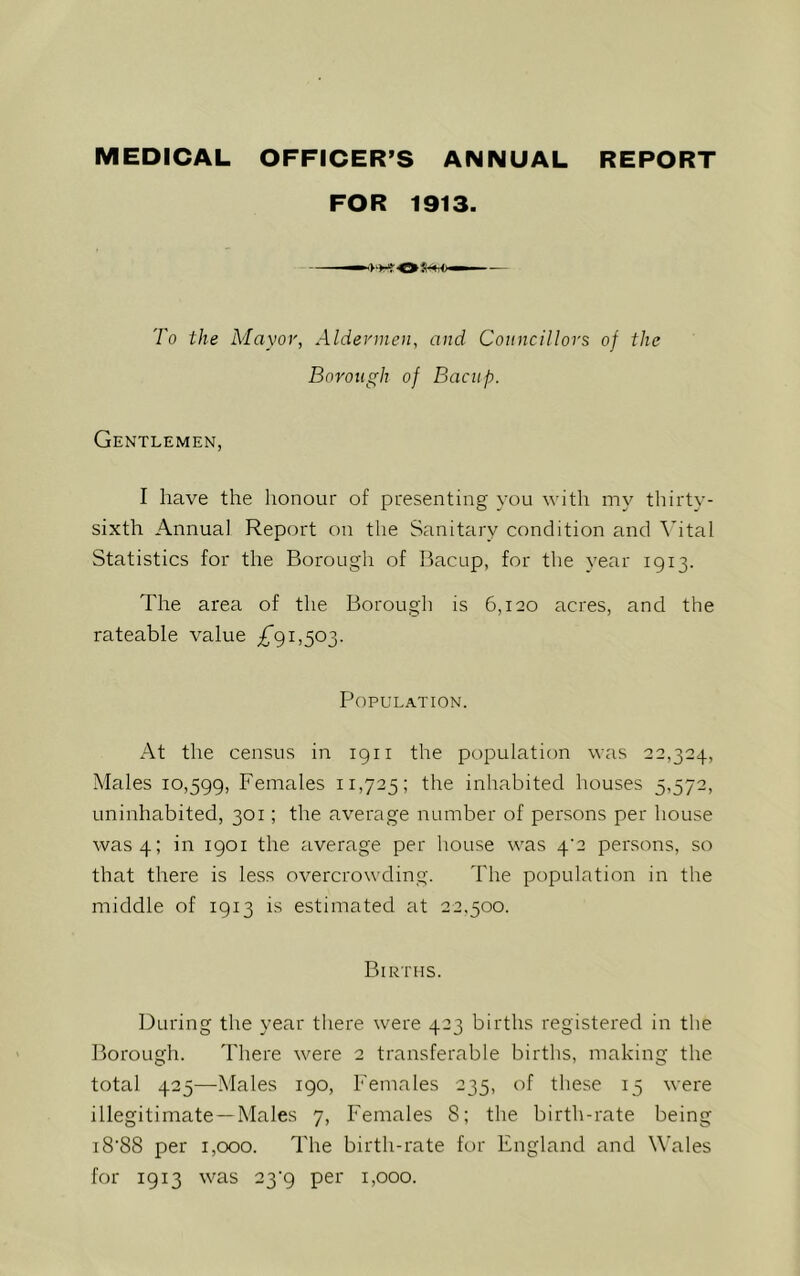 MEDICAL OFFICER’S ANNUAL REPORT FOR 1913. To the Mayor, Aldermen, and Councillors of the Borough of Bacup. Gentlemen, I have the honour of presenting you with my thirty- sixth Annual Report on the Sanitary condition and Vital Statistics for the Borough of Bacup, for the year 1913. The area of the Borough is 6,120 acres, and the rateable value 1,503. Population. At the census in 1911 the population was 22,324, Males 10,599, Females 11,725; the inhabited houses 5,572, uninhabited, 301; the average number of persons per house was 4; in 1901 the average per house was 4'2 persons, so that there is less overcrowding. The population in the middle of 1913 is estimated at 22.500. Births. During the year there were 423 births registered in the Borough. There were 2 transferable births, making the total 425—Males 190, Females 235, of these 15 were illegitimate —Males 7, Females 8; the birth-rate being i8'88 per 1,000. The birth-rate for England and Wales for 1913 was 23'9 per 1,000.