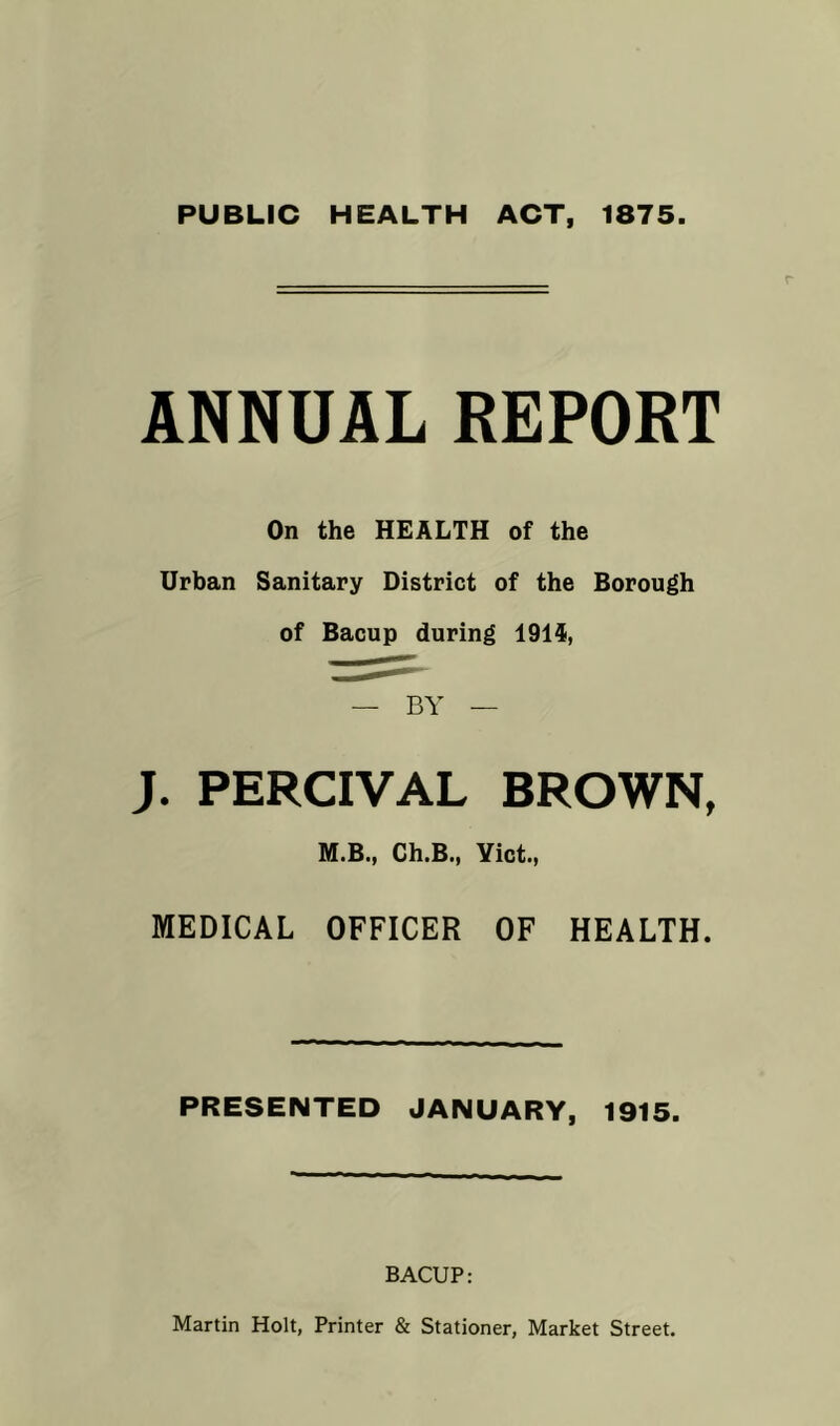 PUBLIC HEALTH ACT, 1875. ANNUAL REPORT On the HEALTH of the Urban Sanitary District of the Borough of Bacup during 1914, — BY — J. PERCIVAL BROWN, M.B., Ch.B., Yict., MEDICAL OFFICER OF HEALTH. PRESENTED JANUARY, 1915. BACUP: Martin Holt, Printer & Stationer, Market Street.