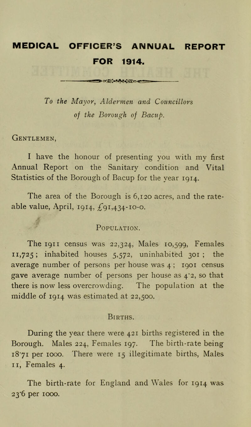 MEDICAL OFFICER’S ANNUAL REPORT FOR 1914. To the Mayor, Aldermen and Councillors of the Borough of Bacup. Gentlemen, I have the honour of presenting you with my first Annual Report on the Sanitary condition and Vital Statistics of the Borough of Bacup for the year 1914. The area of the Borough is 6,120 acres, and the rate- able value, April, 1914, ^*91,434-10-0. Population. The 1911 census was 22,324, Males 10,599, Females 11,725; inhabited houses 5,572, uninhabited 301; the average number of persons per house was 4 ; 1901 census gave average number of persons per house as 4‘2, so that there is now less overcrowding. The population at the middle of 1914 was estimated at 22,500. Births. During the year there were 421 births registered in the Borough. Males 224, Females 197. The birth-rate being 1871 per 1000. There were 15 illegitimate births, Males 11, Females 4. The birth-rate for England and Wales for 1914 was 23-6 per 1000.