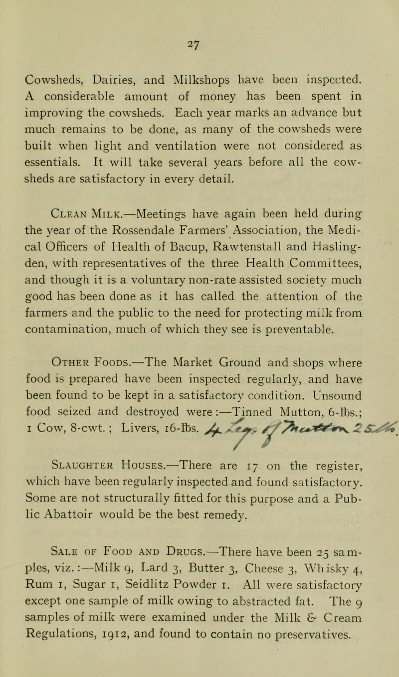 Cowsheds, Dairies, and Milkshops have been inspected. A considerable amount of money has been spent in improving the cowsheds. Each year marks an advance but much remains to be done, as many of the cowsheds were built when light and ventilation were not considered as essentials. It will take several years before all the cow- sheds are satisfactory in every detail. Clean Milk.—Meetings have again been held during the year of the Rossendale Farmers’ Association, the Medi- cal Officers of Health of Bacup, Rawtenstall and Hasling- den, with representatives of the three Health Committees, and though it is a voluntary non-rate assisted society much good has been done as it has called the attention of the farmers and the public to the need for protecting milk from contamination, much of which they see is preventable. Other Foods.—The Market Ground and shops where food is prepared have been inspected regularly, and have been found to be kept in a satisfactory condition. Unsound food seized and destroyed were:—Tinned Mutton, 6-ibs.; i Cow, 8-cwt. ; Livers, 16-fbs. ^ 2 Slaughter Houses.—There are 17 on the register, which have been regularly inspected and found satisfactory. Some are not structurally fitted for this purpose and a Pub- lic Abattoir would be the best remedy. Sale of Food and Drugs.—There have been 25 sam- ples, viz.:—Milk 9, Lard 3, Butter 3, Cheese 3, Whisky 4, Rum 1, Sugar 1, Seidlitz Powder 1. All were satisfactory except one sample of milk owing to abstracted fat. The 9 samples of milk were examined under the Milk & Cream Regulations, 1912, and found to contain no preservatives.