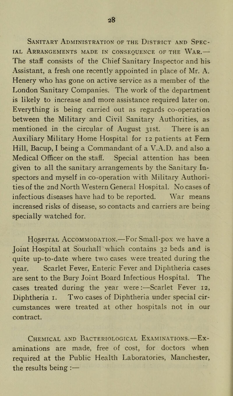 Sanitary Administration of the District and Spec- ial Arrangements made in consequence of the War.— The staff consists of the Chief Sanitary Inspector and his Assistant, a fresh one recently appointed in place of Mr. A. Henery who has gone on active service as a member of the London Sanitary Companies. The work of the department is likely to increase and more assistance required later on. Everything is being carried out as regards co-operation between the Military and Civil Sanitary Authorities, as mentioned in the circular of August 31st. There is an Auxiliary Military Home Hospital for 12 patients at Fern Hill, Bacup, I being a Commandant of a V.A.D. and also a Medical Officer on the staff. Special attention has been given to all the sanitary arrangements by the Sanitary In- spectors and myself in co-operation with Military Authori- ties of the 2nd North Western General Hospital. No cases of infectious diseases have had to be reported. War means increased risks of disease, so contacts and carriers are being specially watched for. Hospital Accommodation.—For Small-pox we have a Joint Hospital at Sourhall which contains 32 beds and is quite up-to-date where two cases were treated during the year. Scarlet Fever, Enteric Fever and Diphtheria cases are sent to the Bury Joint Board Infectious Hospital. The cases treated during the year were:—Scarlet Fever 12, Diphtheria 1. Two cases of Diphtheria under special cir- cumstances were treated at other hospitals not in our contract. Chemical and Bacteriological Examinations.—Ex- aminations are made, free of cost, for doctors when required at the Public Health Laboratories, Manchester, the results being :—