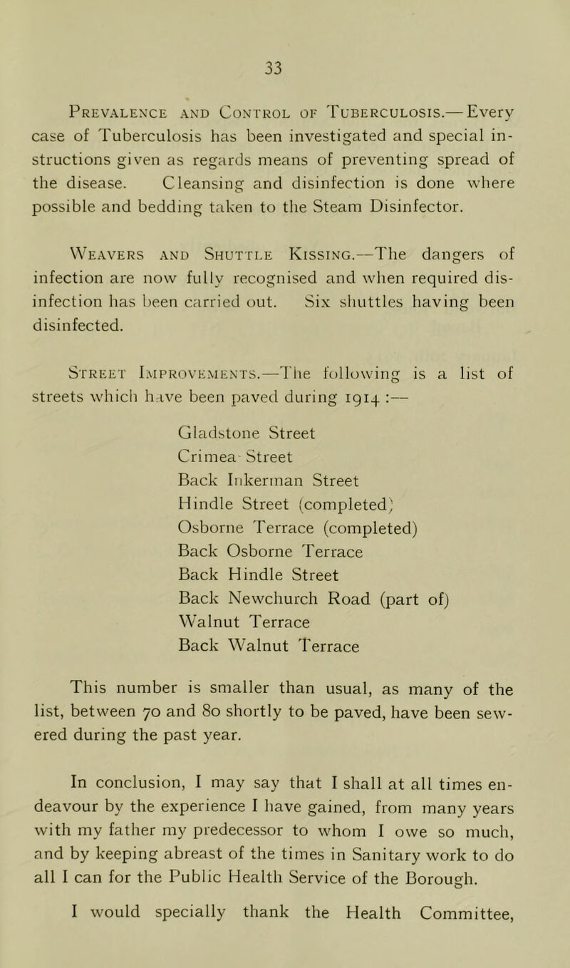 Prevalence and Control of Tuberculosis.— Every case of Tuberculosis has been investigated and special in- structions given as regards means of preventing spread of the disease. Cleansing and disinfection is done where possible and bedding taken to the Steam Disinfector. Weavers and Shuttle Kissing.—The dangers of infection are now fully recognised and when required dis- infection has been carried out. Six shuttles having been disinfected. Street Improvements.—The following is a list of streets which have been paved during 1914 :— Gladstone Street Crimea Street Back Inkerrnan Street H indie Street (completed) Osborne Terrace (completed) Back Osborne Terrace Back H indie Street Back Newchurch Road (part of) Walnut Terrace Back Walnut Terrace This number is smaller than usual, as many of the list, between 70 and 80 shortly to be paved, have been sew- ered during the past year. In conclusion, I may say that I shall at all times en- deavour by the experience I have gained, from many years with my father my predecessor to whom I owe so much, and by keeping abreast of the times in Sanitary work to do all I can for the Public Health Service of the Borough. I would specially thank the Health Committee,