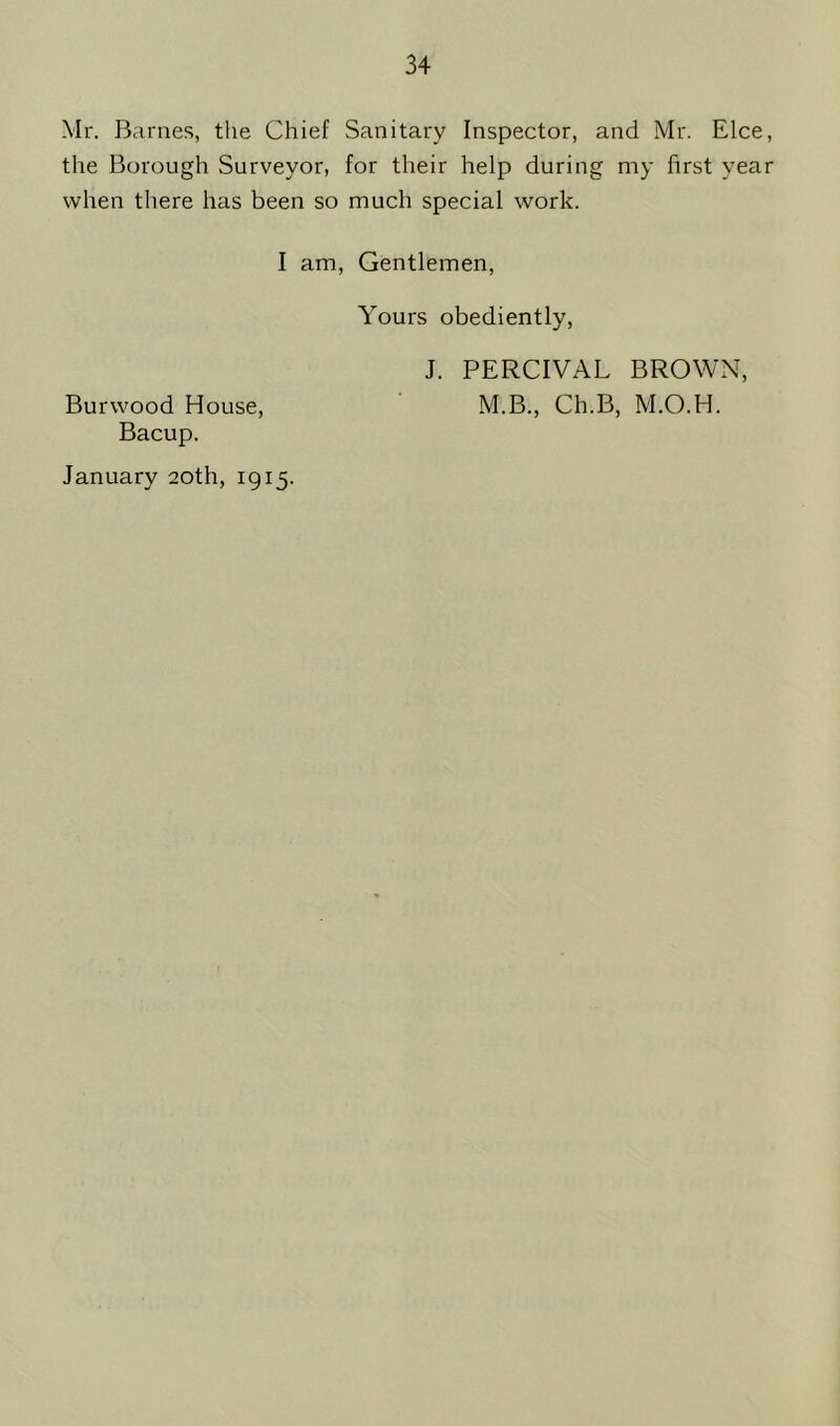 Mr. Barnes, the Chief Sanitary Inspector, and Mr. Elce, the Borough Surveyor, for their help during my first year when there has been so much special work. I am, Gentlemen, Yours obediently, J. PERCIVAL BROWN, Burwood House, M.B., Ch.B, M.O.H. Bacup. January 20th, 1915.