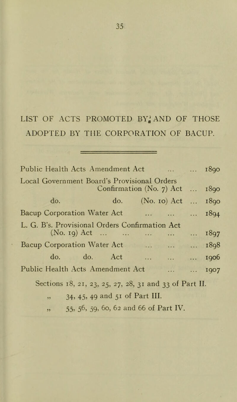 LIST OF ACTS PROMOTED BYj AND OF THOSE ADOPTED BY THE CORPORATION OF BACUP. Public Health Acts Amendment Act ... ... 1890 Local Government Board’s Provisional Orders Confirmation (No. 7) Act ... 1890 do. do. (No. 10) Act ... 1890 Bacup Corporation Water Act ... ... ... 1894 L. G. B’s. Provisional Orders Confirmation Act (No. 19) Act ... ... ... 1897 Bacup Corporation Water Act ... ... ... 1898 do. do. Act ... ... ... 1906 Public Health Acts Amendment Act ... ... 1907 Sections 18, 21, 23, 25, 27, 28, 31 and 33 of Part II. „ 34> 45» 49 and 51 of Part HI. „ 55> 56, 59, 60, 62 and 66 of Part IV.