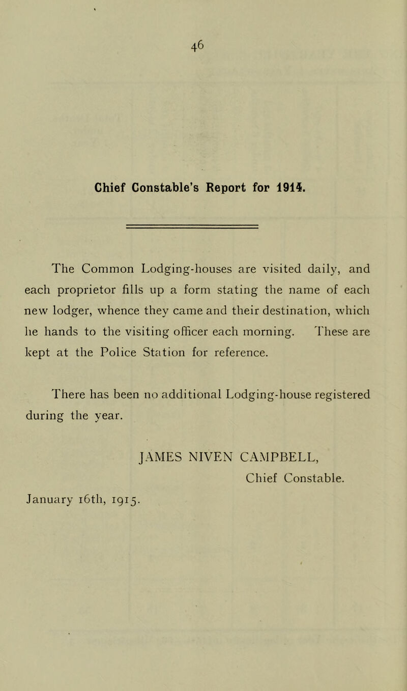 Chief Constable’s Report for 1915. The Common Lodging-houses are visited daily, and each proprietor fills up a form stating the name of each new lodger, whence they came and their destination, which he hands to the visiting officer each morning. These are kept at the Police Station for reference. There has been no additional Lodging-house registered during the year. JAMES NIVEN CAMPBELL, Chief Constable. January 16th, 1915.