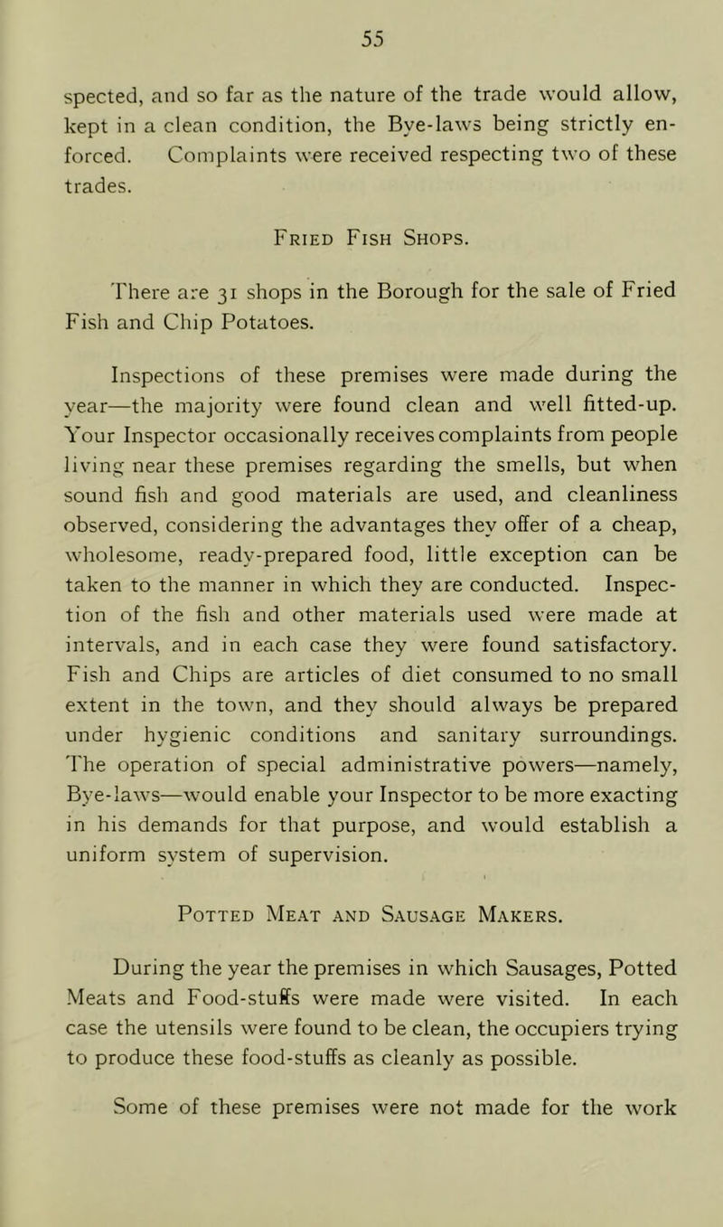 spected, and so far as the nature of the trade would allow, kept in a clean condition, the Bye-laws being strictly en- forced. Complaints were received respecting two of these trades. Fried Fish Shops. There are 31 shops in the Borough for the sale of Fried Fish and Chip Potatoes. Inspections of these premises were made during the year—the majority were found clean and well fitted-up. Your Inspector occasionally receives complaints from people living near these premises regarding the smells, but when sound fish and good materials are used, and cleanliness observed, considering the advantages they offer of a cheap, wholesome, ready-prepared food, little exception can be taken to the manner in which they are conducted. Inspec- tion of the fish and other materials used were made at intervals, and in each case they were found satisfactory. Fish and Chips are articles of diet consumed to no small extent in the town, and they should always be prepared under hygienic conditions and sanitary surroundings. The operation of special administrative powers—namely, Bye-laws—would enable your Inspector to be more exacting in his demands for that purpose, and would establish a uniform system of supervision. Potted Meat and Sausage Makers. During the year the premises in which Sausages, Potted Meats and Food-stuffs were made were visited. In each case the utensils were found to be clean, the occupiers trying to produce these food-stuffs as cleanly as possible. Some of these premises were not made for the work
