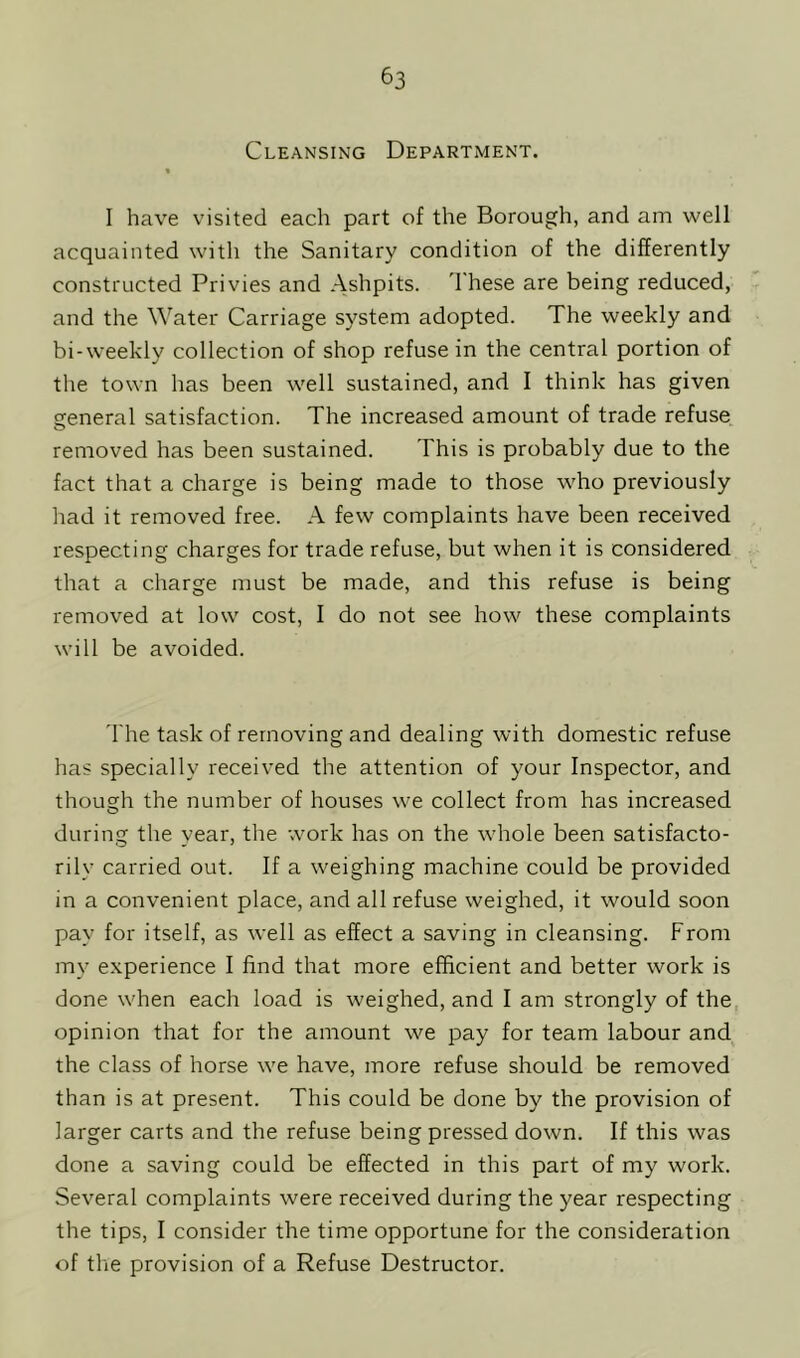 Cleansing Department. « I have visited each part of the Borough, and am well acquainted with the Sanitary condition of the differently constructed Privies and Ashpits. These are being reduced, and the Water Carriage system adopted. The weekly and bi-weekly collection of shop refuse in the central portion of the town has been well sustained, and I think has given general satisfaction. The increased amount of trade refuse removed has been sustained. This is probably due to the fact that a charge is being made to those who previously had it removed free. A few complaints have been received respecting charges for trade refuse, but when it is considered that a charge must be made, and this refuse is being removed at low cost, I do not see how these complaints will be avoided. The task of removing and dealing with domestic refuse has specially received the attention of your Inspector, and though the number of houses we collect from has increased during the year, the work has on the whole been satisfacto- rily carried out. If a weighing machine could be provided in a convenient place, and all refuse weighed, it would soon pay for itself, as well as effect a saving in cleansing. From my experience I find that more efficient and better work is done when each load is weighed, and I am strongly of the opinion that for the amount we pay for team labour and the class of horse we have, more refuse should be removed than is at present. This could be done by the provision of larger carts and the refuse being pressed down. If this was done a saving could be effected in this part of my work. Several complaints were received during the year respecting the tips, I consider the time opportune for the consideration of the provision of a Refuse Destructor.