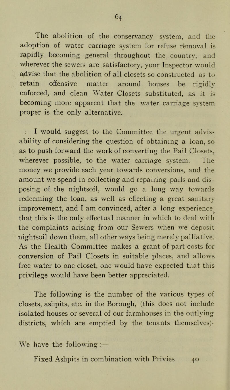 The abolition of the conservancy system, and the adoption of water carriage system for refuse removal is rapidly becoming general throughout the country, and wherever the sewers are satisfactory, your Inspector would advise that the abolition of all closets so constructed as to retain offensive matter around houses be rigidly enforced, and clean Water Closets substituted, as it is becoming more apparent that the water carriage system proper is the only alternative. I would suggest to the Committee the urgent advis- ability of considering the question of obtaining a loan, so as to push forward the work of converting the Pail Closets, wherever possible, to the water carriage system. The money we provide each year towards conversions, and the amount we spend in collecting and repairing pails and dis- posing of the nightsoil, would go a long way towards redeeming the loan, as well as effecting a great sanitary improvement, and I am convinced, after a long experience^ that this is the only effectual manner in which to deal with the complaints arising from our Sewers when we deposit nightsoil down them, all other ways being merely palliative. As the Health Committee makes a grant of part costs for conversion of Pail Closets in suitable places, and allows free water to one closet, one would have expected that this privilege would have been better appreciated. The following is the number of the various types of closets, ashpits, etc. in the Borough, (this does not include isolated houses or several of our farmhouses in the outlying districts, which are emptied by the tenants themselves)- We have the following:— Fixed Ashpits in combination with Privies 40