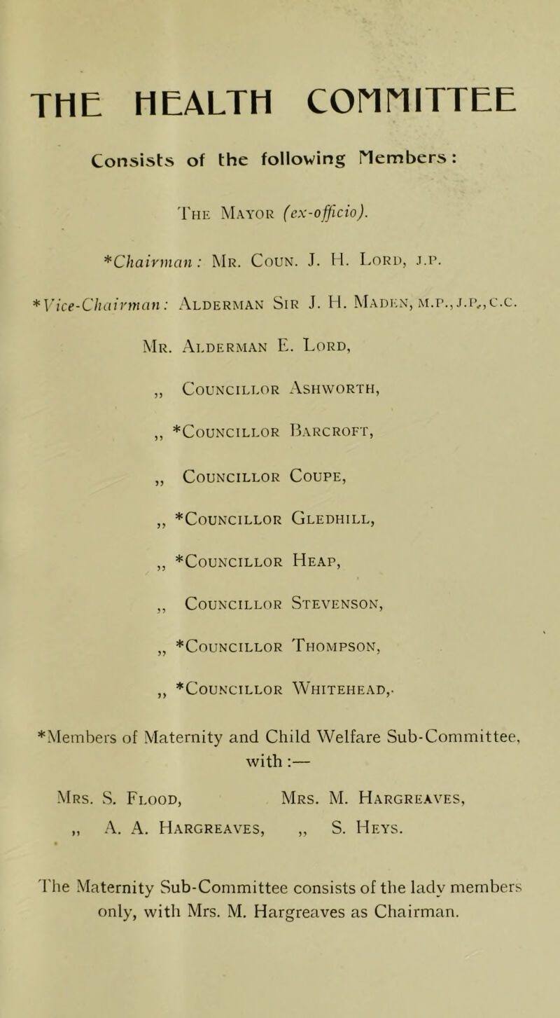 THE HEALTH COnMITTEE Consists of the following Members: The Mayor (ex-offlcio). ^Chairman: Mr. Coun. J. H. Lord, j.p. *Vice-Chaivman: Alderman Sir J. H. Maden, m.p., Mr. Alderman E. Lord, „ Councillor Ashworth, ,, *Councillor ILarcroft, „ Councillor Coupe, „ *CoUNCILLOR GlEDHILL, „ ^Councillor Heap, „ Councillor Stevenson, „ *Councillor Thompson, „ *CouNciLLOR Whitehead,. *Members of Maternity and Child Welfare Sub-Committee, with:— •Mrs. S. Flood, Mrs. M. Hargreaves, „ A. A. Hargreaves, „ S. Heys. 'I'he Maternity Sub-Committee consists of the lady members only, with Mrs. M. Hargreaves as Chairman.