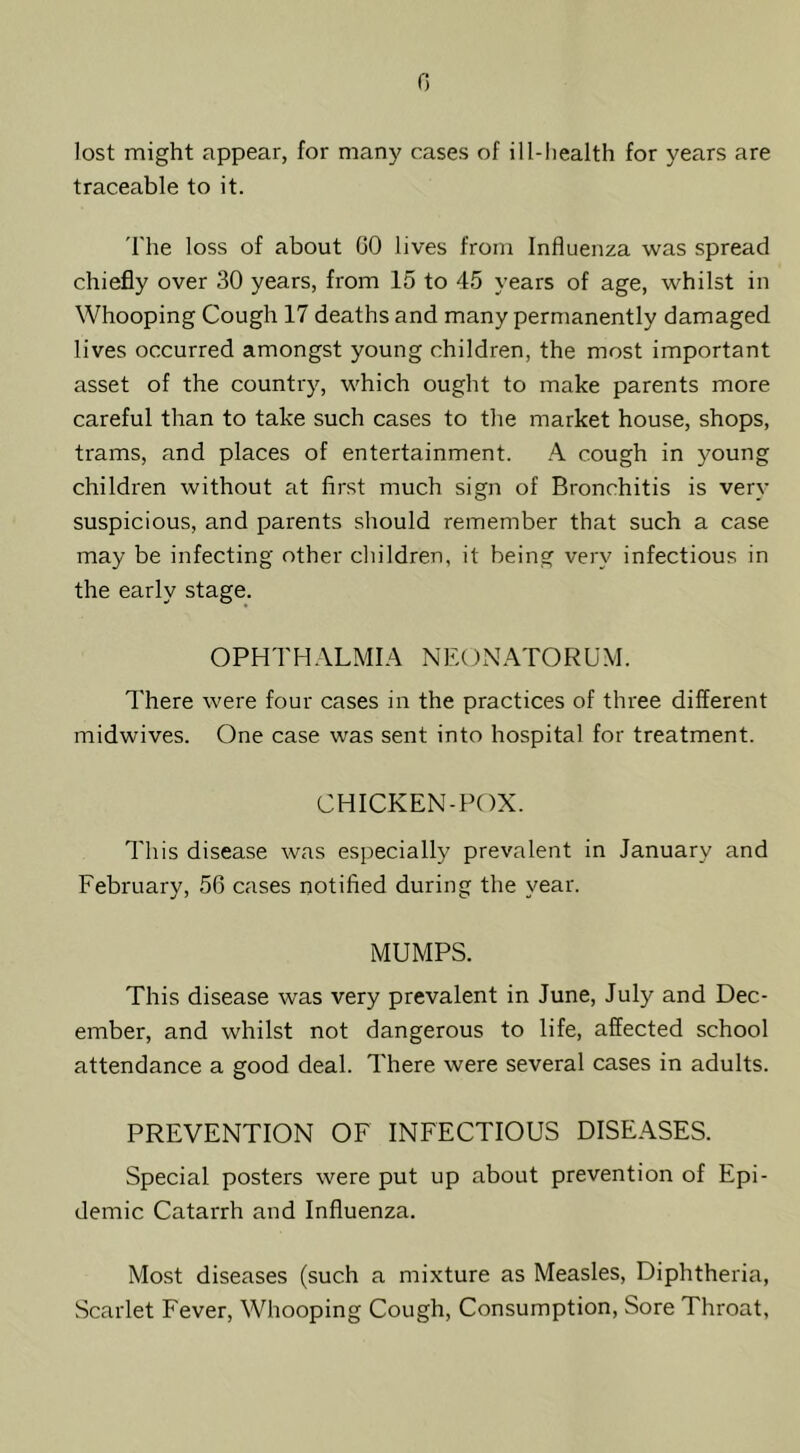 G lost might appear, for many cases of ill-liealth for years are traceable to it. 'I'he loss of about CO lives from Influenza was spread chiefly over 30 years, from 15 to 45 years of age, whilst in Whooping Cough 17 deaths and many permanently damaged lives occurred amongst young children, the most important asset of the country, which ought to make parents more careful than to take such cases to the market house, shops, trams, and places of entertainment. A cough in young children without at first much sign of Bronchitis is very suspicious, and parents should remember that such a case may be infecting other children, it being very infectious in the early stage. OPHTH.VLMIA NEOxNATORUM. There were four cases in the practices of three different midwives. One case was sent into hospital for treatment. CHICKEN-POX. This disease was especially prevalent in January and February, 56 cases notified during the year. MUMPS. This disease was very prevalent in June, July and Dec- ember, and whilst not dangerous to life, affected school attendance a good deal. There were several cases in adults. PREVENTION OF INFECTIOUS DISEASES. Special posters were put up about prevention of Epi- demic Catarrh and Influenza. Most diseases (such a mixture as Measles, Diphtheria, Scarlet Fever, Whooping Cough, Consumption, Sore Throat,