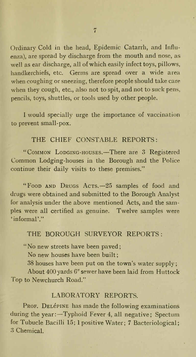 enza), are spread by discharge from the mouth and nose, as well as ear discharge, all of which easily infect toys, pillows, handkerchiefs, etc. Germs are spread over a wide area wlien coughing or sneezing, therefore people should take care wlien they cough, etc., also not to spit, and not to suck pens, pencils, toys, shuttles, or tools used by other people. I would specially urge the importance of vaccination to prevent small-pox. THE CHIEF CONSTABLE REPORTS: “Common Lodging-houses.—There are 3 Registered Common Lodging-houses in the Borough and the Police continue their daily visits to these premises.” “Food and Drugs Acts.—25 samples of food and drugs were obtained and submitted to the Borough Analyst for analysis under the above mentioned Acts, and the sam- ples were all certified as genuine. Twelve samples were ‘informal’.” THE BOROUGH SURVEYOR REPORTS: “No new streets have been paved; No new houses have been built; 38 houses have been put on the town’s water supply; About 400 yards G sewer have been laid from Huttock Fop to Newchurch Road.” LABOR.^TORY REPORTS. Prof. Del^pine has made the following examinations during the year:—Typhoid Fever 4, all negative; Spectum for Tubucle Bacilli 15; 1 positive Water; 7 Bacteriological; 3 Chemical.