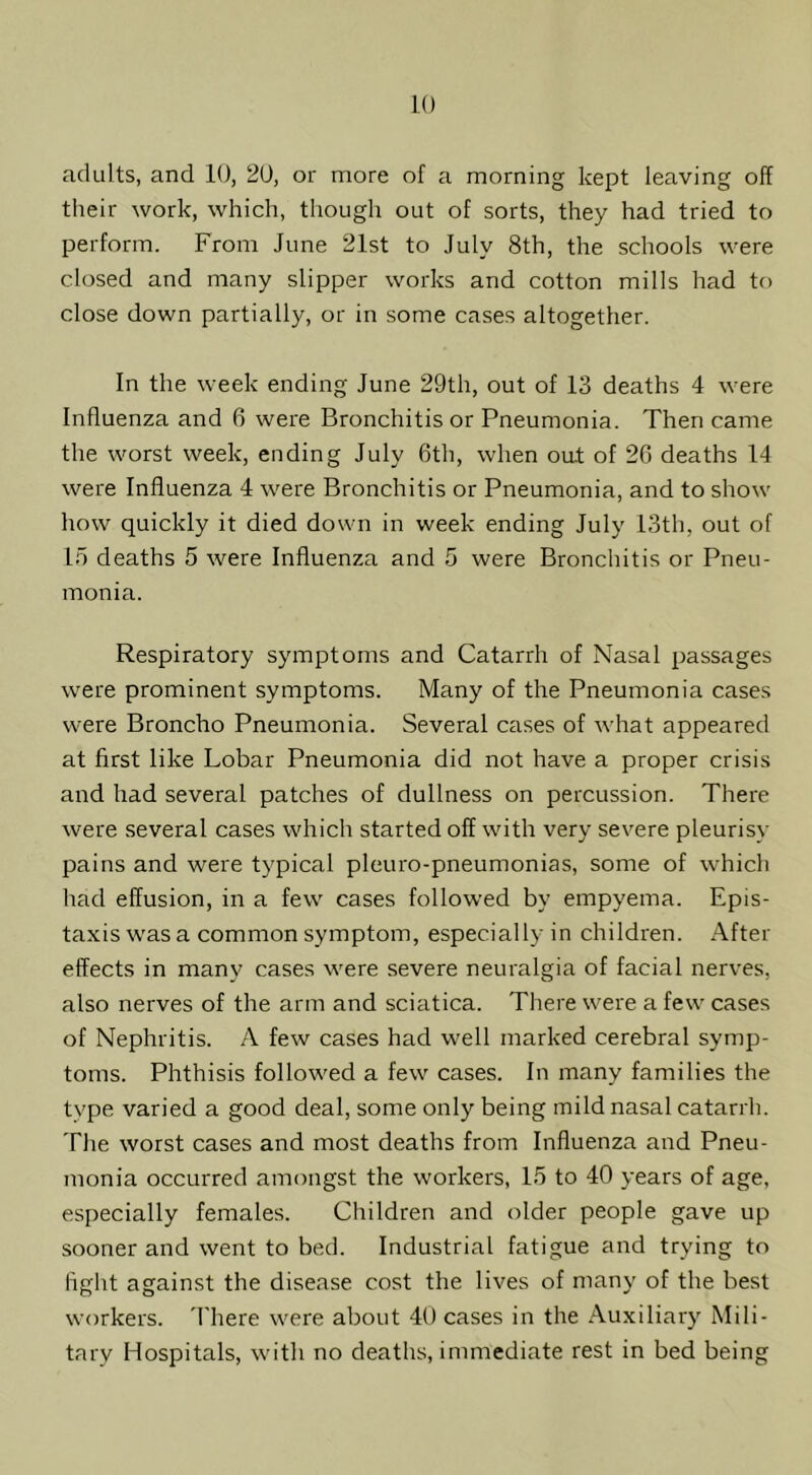 adults, and 10, 20, or more of a morning kept leaving off their work, which, though out of sorts, they had tried to perform. From June 21st to July 8th, the schools were closed and many slipper works and cotton mills had to close down partially, or in some cases altogether. In the week ending June 29th, out of 13 deaths 4 were Influenza and 6 were Bronchitis or Pneumonia. Then came the worst week, ending July 6th, when oat of 26 deaths 14 were Influenza 4 were Bronchitis or Pneumonia, and to show how quickly it died down in week ending July 13th, out of 15 deaths 5 were Influenza and 5 were Bronchitis or Pneu- monia. Respiratory symptoms and Catarrh of Nasal passages were prominent symptoms. Many of the Pneumonia cases were Broncho Pneumonia. Several cases of what appeared at first like Lobar Pneumonia did not have a proper crisis and had several patches of dullness on percussion. There were several cases which started off with very severe pleurisy pains and were typical pleuro-pneumonias, some of which had effusion, in a few cases followed by empyema. Epis- taxis was a common symptom, especially in children. After- effects in many cases were severe neui’algia of facial nerves, also nerves of the arm and sciatica. There were a few cases of Nephritis. A few cases had well marked cerebral symp- toms. Phthisis followed a few cases. In many families the type varied a good deal, some only being mild nasal catarrh. The worst cases and most deaths from Influenza and Pneu- monia occurred amongst the workers, 15 to 40 years of age, especially females. Children and older people gave up sooner and went to bed. Industrial fatigue and trying to fight against the disease cost the lives of many of the best workers. 'I'here were about 40 cases in the Auxiliary Mili- tary Hospitals, with no deaths, immediate rest in bed being