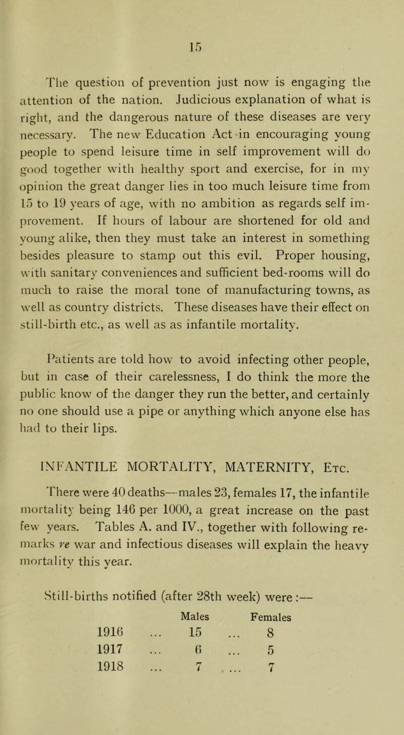 If) The question of prevention just now is engaging the attention of the nation. Judicious explanation of what is right, and the dangerous nature of these diseases are very necessary. The new Education Act in encouraging young people to spend leisure time in self improvement will do good together with healthy sport and exercise, for in my opinion the great danger lies in too much leisure time from If) to 19 years of age, with no ambition as regards self im- provement. If hours of labour are shortened for old and young alike, then they must take an interest in something besides pleasure to stamp out this evil. Proper housing, with sanitary conveniences and sufficient bed-rooms will do much to raise the moral tone of manufacturing towns, as well as country districts. These diseases have their effect on still-birth etc., as well as as infantile mortality. Patients are told how to avoid infecting other people, but in case of their carelessness, I do think the more the public know of the danger they run the better, and certainly no one should use a pipe or anything which anyone else has had to their lips. INFANTILE MORTALITY, MATERNITY, Etc. 'Fhere were 40deaths—males 23, females 17, the infantile mortality being 146 per 1000, a great increase on the past few years. Tables A. and IV., together with following re- marks re war and infectious diseases will explain the heavy mortalitv this vear. w •/ Still-births notified (after 28th week) were :— 1916 1917 Males 15 6 Females 8 5