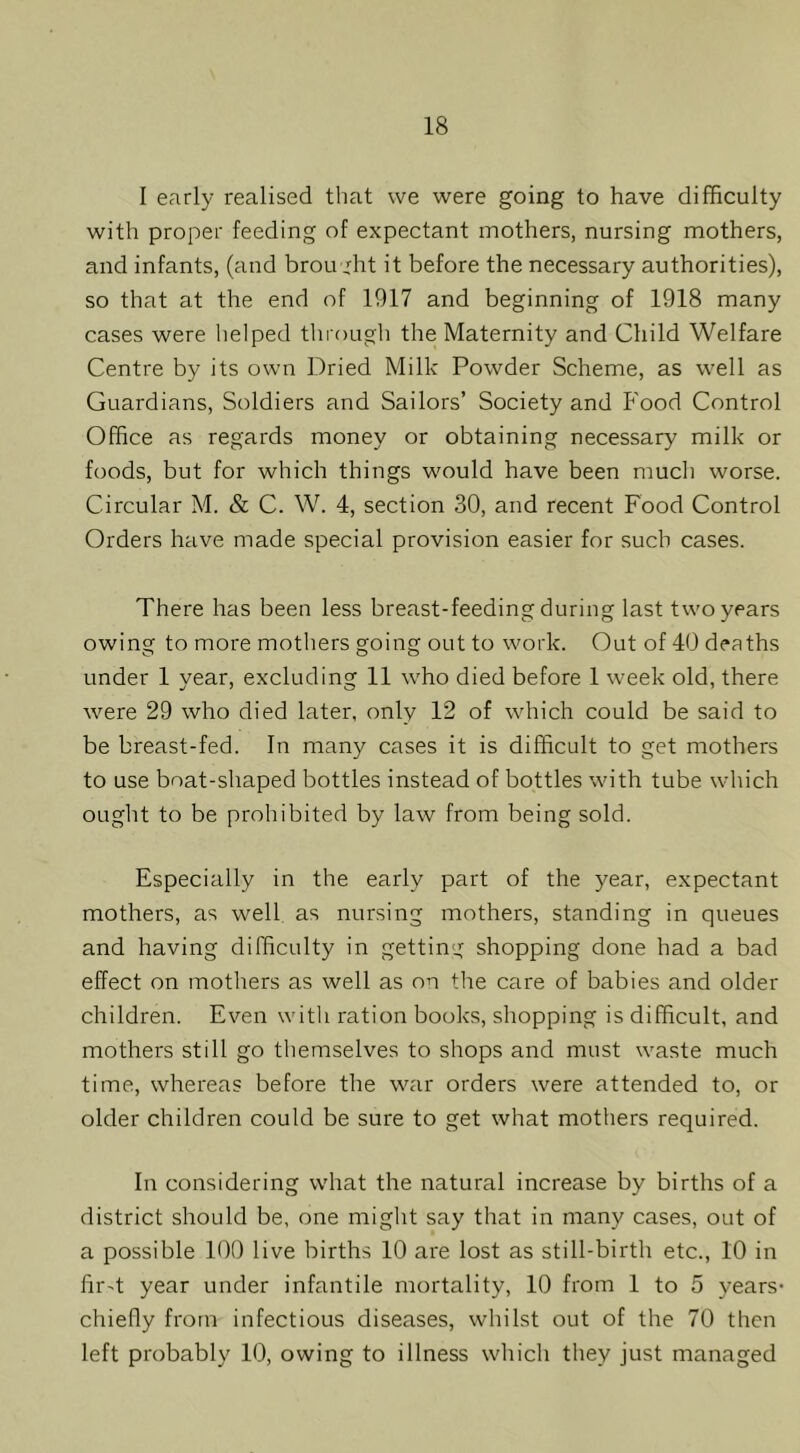 I early realised that vve were going to have difficulty with proper feeding of expectant mothers, nursing mothers, and infants, (and brou ,ffit it before the necessary authorities), so that at the end of 1917 and beginning of 1918 many cases were helped through the Maternity and Child Welfare Centre by its own Dried Milk Powder Scheme, as well as Guardians, Soldiers and Sailors’ Society and P'ood Control Office as regards money or obtaining necessary milk or foods, but for which things would have been much worse. Circular M. & C. W. 4, section 30, and recent Food Control Orders have made special provision easier for such cases. There has been less breast-feeding during last two years owing to more mothers going out to work. Out of 40 deaths under 1 vear, excluding 11 who died before 1 week old, there were 29 who died later, only 12 of which could be said to be breast-fed. In many cases it is difficult to get mothers to use boat-shaped bottles instead of bottles with tube which ought to be prohibited by law from being sold. Especially in the early part of the year, expectant mothers, as well as nursing mothers, standing in queues and having difficulty in getting shopping done had a bad effect on mothers as well as on the care of babies and older children. Even with ration books, shopping is difficult, and mothers still go themselves to shops and must waste much time, whereas before the war orders were attended to, or older children could be sure to get what mothers required. In considering what the natural increase by births of a district should be, one might say that in many cases, out of a possible 100 live births 10 are lost as still-birth etc., 10 in fir-t year under infantile mortality, 10 from 1 to 5 years- chiefly from infectious diseases, whilst out of the 70 then left probably 10, owing to illness which they just managed