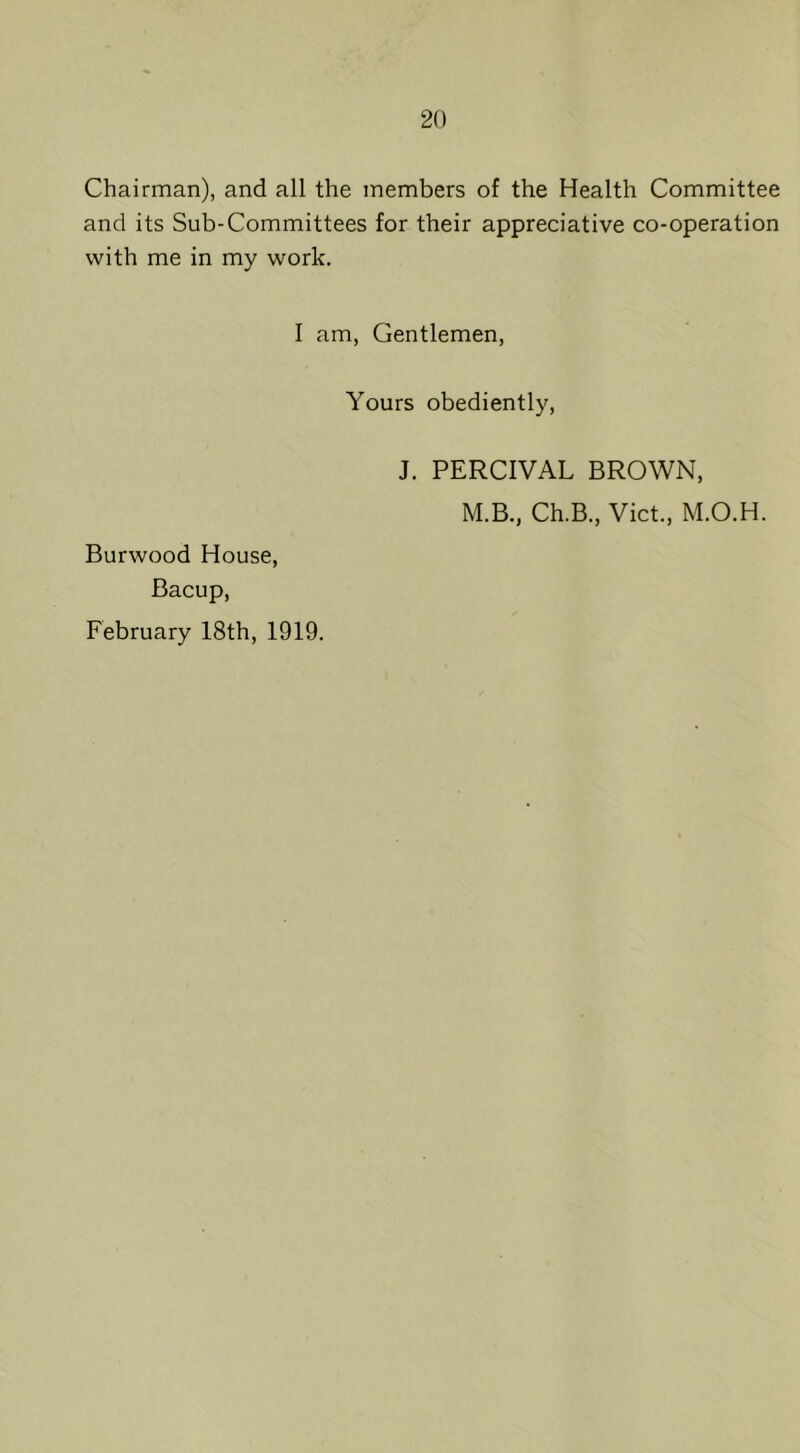 Chairman), and all the members of the Health Committee and its Sub-Committees for their appreciative co-operation with me in my work. I am, Gentlemen, Yours obediently. Burwood House, Bacup, February 18th, 1919. J. PERCIVAL BROWN, M.B., Ch.B., Viet., M.O.H.