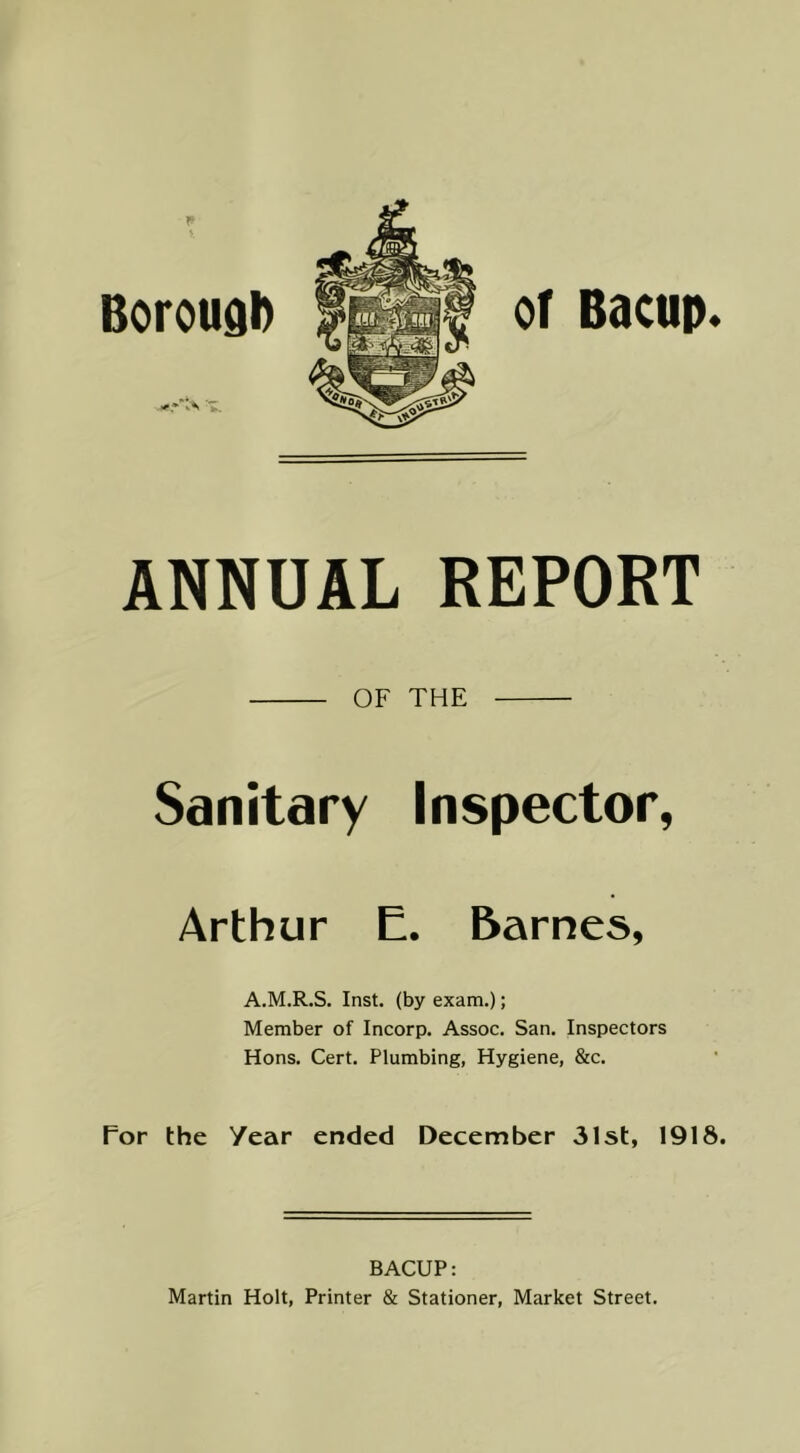 of Bacop. ANNUAL REPORT OF THE Sanitary Inspector, Arthur E. Barnes, A.M.R.S. Inst, (by exam.); Member of Incorp. Assoc. San. Inspectors Hons. Cert. Plumbing, Hygiene, &c. For the Year ended December 31st, 1918. BACUP: Martin Holt, Printer & Stationer, Market Street.