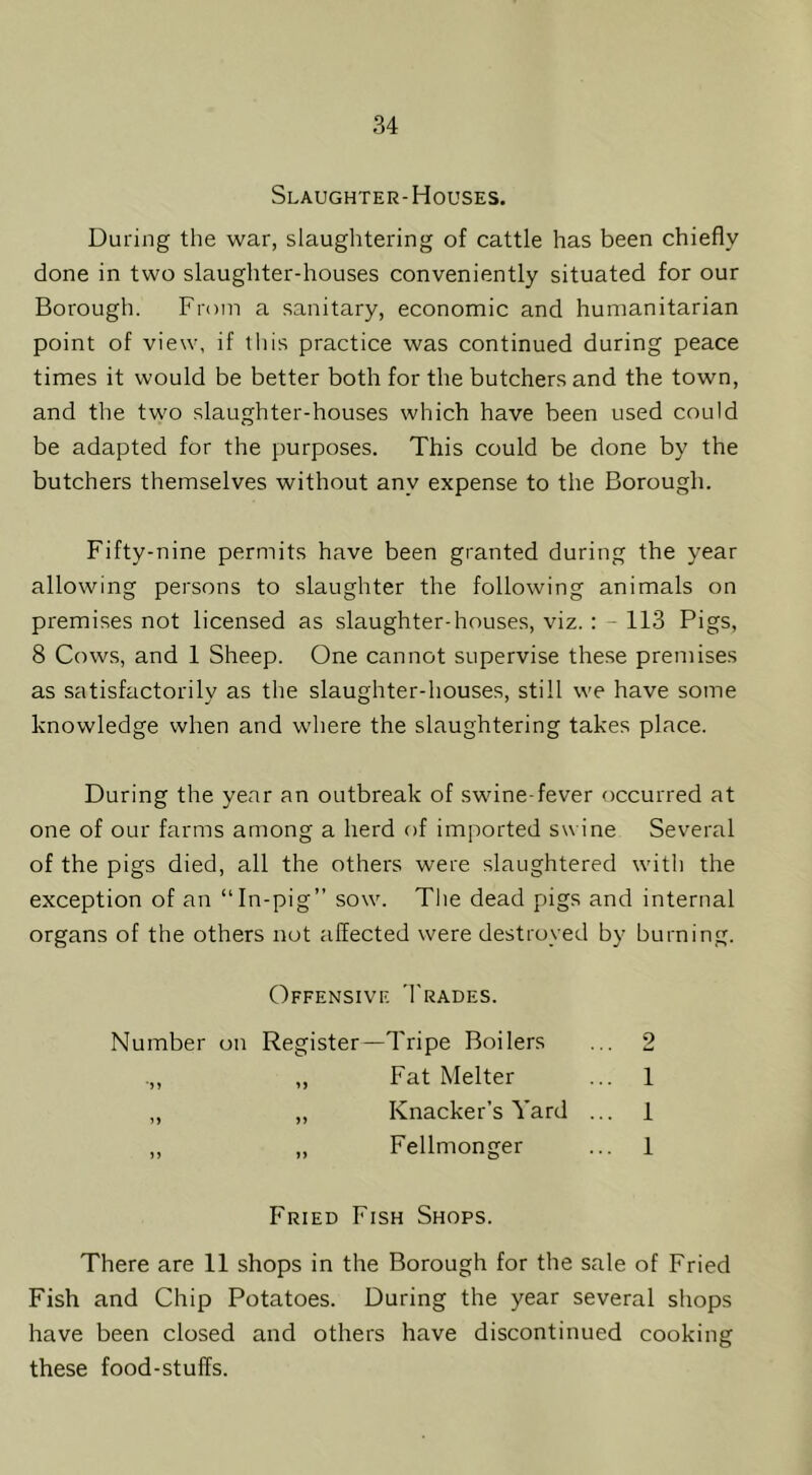 Slaughter-Houses. During the war, slaughtering of cattle has been chiefly done in two slaughter-houses conveniently situated for our Borough. From a sanitary, economic and humanitarian point of view, if tliis practice was continued during peace times it would be better both for the butchers and the town, and the two slaughter-houses which have been used could be adapted for the purposes. This could be done by the butchers themselves without any expense to the Borough. Fifty-nine permits have been granted during the year allowing persons to slaughter the following animals on premises not licensed as slaughter-houses, viz. : - 113 Pigs, 8 Cows, and 1 Sheep. One cannot supervise these premises as satisfactorily as the slaughter-houses, still we have some knowledge when and where the slaughtering takes place. During the year an outbreak of swine-fever occurred at one of our farms among a herd of imported swine Several of the pigs died, all the others were slaughtered with the exception of an “In-pig” sow. The dead pigs and internal organs of the others not affected were destroyed by burning. Offensive 'I'rades. Number on Register—Tripe Boilers ... 2 .,, „ Fat Melter ... 1 „ „ Knacker’s Yard ... 1 „ „ Fellmonger ... 1 Fried Fish Shops. There are 11 shops in the Borough for the sale of Fried Fish and Chip Potatoes. During the year several shops have been closed and others have discontinued cooking these food-stuffs.