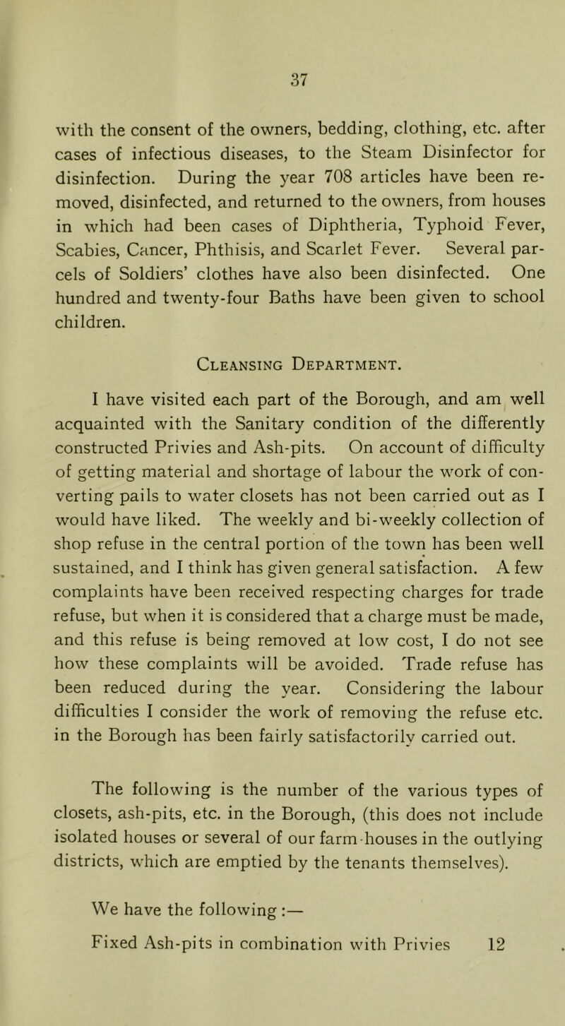 with the consent of the owners, bedding, clothing, etc. after cases of infectious diseases, to the Steam Disinfector for disinfection. During the year 708 articles have been re- moved, disinfected, and returned to the owners, from houses in which had been cases of Diphtheria, Typhoid Fever, Scabies, Cancer, Phthisis, and Scarlet Fever. Several par- cels of Soldiers’ clothes have also been disinfected. One hundred and twenty-four Baths have been given to school children. Cleansing Department. I have visited each part of the Borough, and am well acquainted with the Sanitary condition of the differently constructed Privies and Ash-pits. On account of difficulty of getting material and shortage of labour the work of con- verting pails to water closets has not been carried out as I would have liked. The weekly and bi-weekly collection of shop refuse in the central portion of the town has been well sustained, and I think has given general satisfaction. A few complaints have been received respecting charges for trade refuse, but when it is considered that a charge must be made, and this refuse is being removed at low cost, I do not see how these complaints will be avoided. Trade refuse has been reduced during the year. Considering the labour difficulties I consider the work of removing the refuse etc. in the Borough has been fairly satisfactorily carried out. The following is the number of the various types of closets, ash-pits, etc. in the Borough, (this does not include isolated houses or several of our farm houses in the outlying districts, which are emptied by the tenants themselves). We have the following :— Fixed Ash-pits in combination with Privies 12