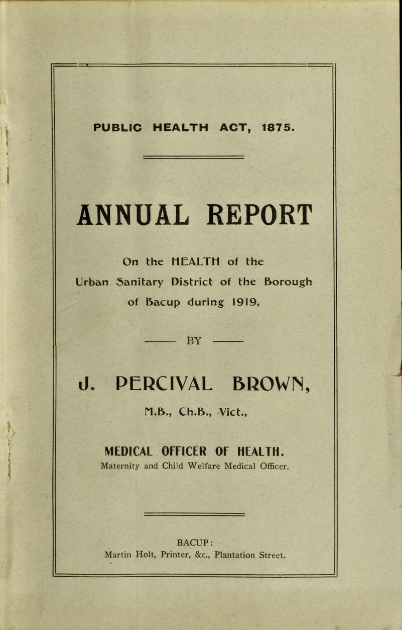 PUBLIC HEALTH ACT, 1875. ANNUAL REPORT On the HEALTH of the Urban 5anitary District of the Borough of Bacup during 1919, BY d. PERCIVAL BROWN, n.B., Ch.B., Viet., MEDICAL OFFICER OF HEALTH. Maternity and Child Welfare Medical Officer. BACUP: Martin Holt, Printer, &c.. Plantation Street.