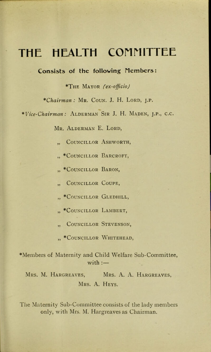 THE HEALTH COriMITTEE Consists of the following riembers: *The Mayor ^ex-officioJ *Chairman : Mr. Coun. J. H. Lord, j.p. *Vice-Chairman: Alderman Sir J. H. M.a.den, j.p., c.c. Mr. Alderman E. Lord, „ Councillor Ashworth, „ *CoUNCILLOR BaRCROFT, „ *CouNciLLOR Baron, „ Councillor Coupe, ,, *CoUNCILLOR GlEDHILL, „ *CouNciLLOR Lambert, „ Councillor Stevenson, „ *CouNCiLLOR Whitehead, *Members of Maternity and Child Welfare Sub-Committee, with :— Mrs. M. Hargreaves, Mrs. A. A. Hargreaves, Mrs. a. Heys. The Maternity Sub-Committee consists of the lady members only, with Mrs. M. Hargreaves as Chairman.