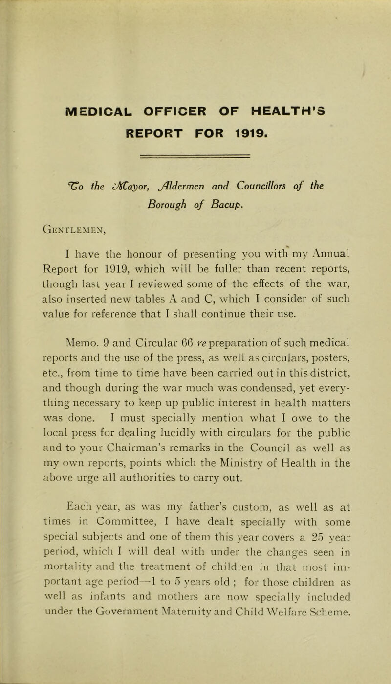 MEDICAL OFFICER OF HEALTH’S REPORT FOR 1919. ‘Uo the J)iCayoT, ylldermen and Councillors of the Borough of Bacup. Gkntlemem, I have the honour of presenting you with my Annual Report for 1919, which will be fuller than recent reports, though last year I reviewed some of the effects of the war, also inserted new tables A and C, which I consider of such value for reference that I shall continue their use. Memo. 9 and Circular 06 re preparation of such medical reports and the use of the press, as well as circulars, posters, etc., from time to time have been carried out in this district, and though during the war much was condensed, yet every- thing necessary to keep up public interest in health matters was done. I must specially mention what I owe to the local press for dealing lucidly with circulars for the public and to your Chairman’s remarks in the Council as well as my own reports, points which the Ministry of Health in the above urge all authorities to carry out. Each year, as was my father’s custom, as well as at times in Committee, I have dealt specially with some special subjects and one of them this year covers a 2”) year period, which I will deal with under the changes seen in mortality and the treatment of children in that most im- portant age period—I to 5 years old ; for those children as well as infants and mothers are now specially included under the Government Maternity and Child Welfare Scheme.