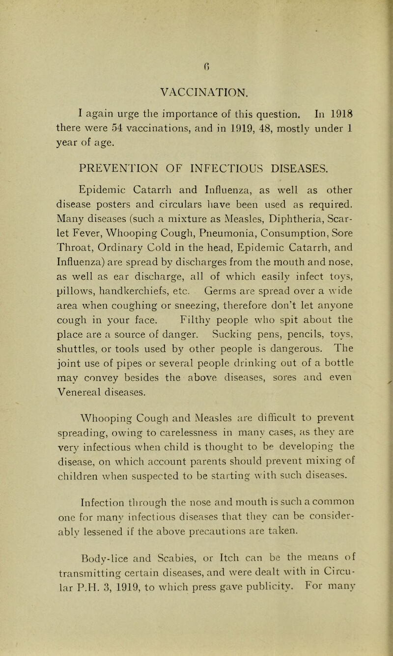 n VACCINATION. I again urge the importance of this question. In 1918 there were 54 vaccinations, and in 1919, 48, mostly under 1 year of age. PREVENTION OF INFECTIOUS DISEASES. Epidemic Catarrh and Influenza, as well as other disease posters and circulars have been used as required. Many diseases (such a mixture as Measles, Diphtheria, Scar- let Fever, Whooping Cough, Pneumonia, Consumption, Sore Throat, Ordinary Cold in the head. Epidemic Catarrh, and Influenza) are spread by discharges from the mouth and nose, as well as ear discharge, all of which easily infect toys, pillows, handkerchiefs, etc. Germs are spread over a wide area when coughing or sneezing, therefore don’t let anyone cough in your face. Filthy people who spit about the place are a source of danger. Sucking pens, pencils, toys, shuttles, or tools used by other people is dangerous. The joint use of pipes or several people drinking out of a bottle may convey besides the above diseases, sores and even Venereal diseases. Whooping Cough and Measles are difficult to prevent spreading, owing to carelessness in many cases, as they are very infectious when child is thought to be developing the disease, on which account parents should prevent mixing of children when suspected to be starting with such diseases. Infection through the nose and mouth is such a common one for many infectious diseases that tliey can be consider- ably lessened if the above precautions are taken. Body-lice and Scabies, or Itch can be the means of transmitting certain diseases, and were dealt with in Circu- lar P.H. 3, 1919, to which press gave publicity. For many