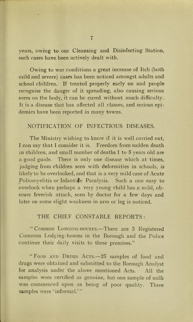 I years, owing to our Cleansing and Disinfecting Station, such cases have been actively dealt with. Owing to war conditions a great increase of Itch (both mild and severe) cases has been noticed amongst adults and school children. If treated properly early on and people recognise the danger of it spreading, also causing serious sores on the body, it can be cured without much difficulty. It is a disease that has affected all classes, and serious epi- demics have been reported in many towns. NOTIFICATION OF INFECTIOUS DISEASES. The Ministry wishing to know if it is well carried out, I can say that I consider it is. Freedom from sudden death in children, and small number of deaths 1 to 5 years old are a good guide. There is only one disease which at times, judging from children seen with deformities in schools, is likely to be overlooked, and that is a very mild case of Acute Poliomyelitis or Infantile Paralysis. Such a one easy to overlook when perhaps a very young child has a mild, ob- scure feverish attack, seen by doctor for a few days and later on some slight weakness in arm or leg is noticed. THE CHIEF CONSTABLE REPORTS: “ Common Lodging-houses.—There are 3 Registered Common Lodging-houses in the Borough and the Police continue their daily visits to these premises.” “Food and Drugs Acts.—25 samples of food and drugs were obtained and submitted to the Borough Analyst for analysis under the above mentioned Acts. All the samples were certified as genuine, but one sample of milk was commented upon as being of poor quality. Three samples were ‘informal.’”