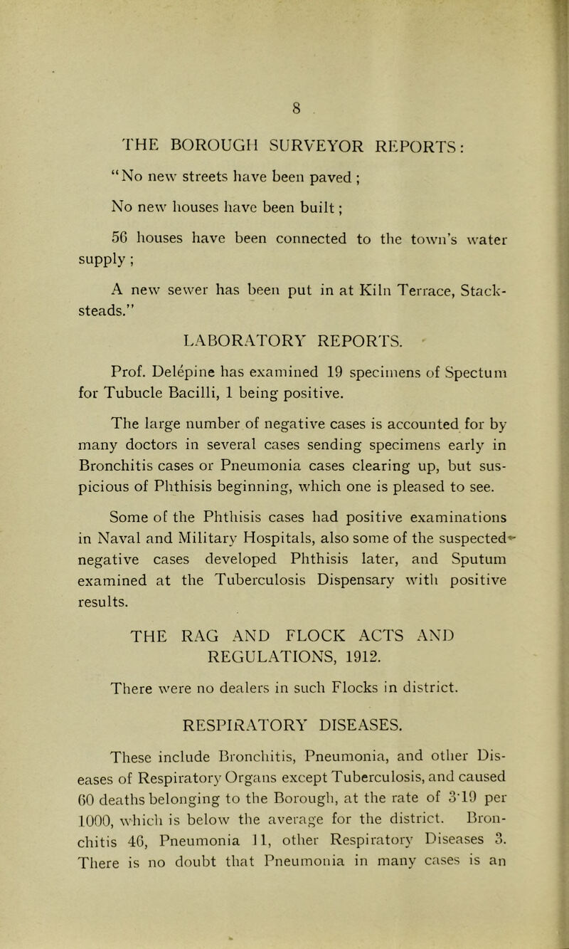 THE BOROUGH SURVEYOR REPORTS: “ No new streets hrive been paved ; No new houses have been built; 56 houses have been connected to the town’s water- supply ; A new sewer has been put in at Kiln Terrace, Stack- steads.” LABORATORY REPOR’rS. Prof. Delepine has examined 19 specimens of Spectum for Tubucle Bacilli, 1 being positive. The large number of negative cases is accounted for by many doctors in several cases sending specimens early in Bronchitis cases or Pneumonia cases clearing up, but sus- picious of Phthisis beginning, which one is pleased to see. Some of the Phthisis cases had positive examinations in Naval and Military Hospitals, also some of the suspected^- negative cases developed Phthisis later, and Sputum examined at the Tuberculosis Dispensary with positive results. THE RAG AND FLOCK ACTS AND REGULATIONS, 1912. There were no dealers in such Flocks in district. RESPIRATORY DISEASES. These include Bronchitis, Pneumonia, and other Dis- eases of Respiratory Organs except Tuberculosis, and caused 60 deaths belonging to the Borough, at the rate of S'lh per 1000, which is below tlie average for the district. Bron- chitis 46, Pneumonia II, other Respiratory Diseases 3. There is no doubt that Pneumonia in many cases is an