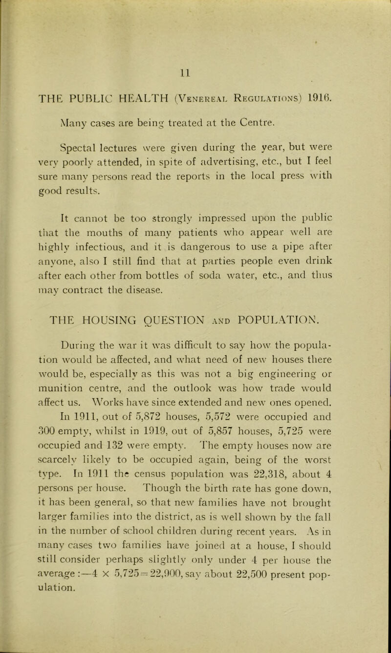ll THE PUBLIC HEALTH (Veni-ui-al Regulations) 191(1 Many cases are being treated at the Centre. Spectal lectures were given during the year, but were very poorly attended, in spite of advertising, etc., but I feel sure many persons read the reports in the local press with good results. It cannot be too strongly impressed upon the public tliat the mouths of many patients who appear well are highlv infectious, and it is dangerous to use a pipe after anyone, also I still find that at parties people even drink after each other from bottles of soda water, etc., and thus may contract the disease. THE HOUSING QUESTION and POPULATION. During the war it was difficult to say how the popula- tion would be affected, and what need of new houses there would be, especially as this was not a big engineering or munition centre, and the outlook was how trade would affect us. Works have since extended and new ones opened. In 1911, out of 5,872 houses, 5,572 were occupied and 800 empty, whilst in 1919, out of 5,857 houses, 5,725 were occupied and 1-32 were empty. 'Fhe empty houses now are scarcely likely to be occupied again, being of the worst type. In 1911 the census population was 22,318, about 4 persons per house. Though the birth rate has gone down, it has been general, so that new families have not brought larger families into the district, as is well shown by the fall in the number of school children during recent years. As in many cases two families have joined at a house, I should still consider perhaps slightly only under 4 per house the average 4 X 5,725-^ 22,900, say about 22,500 present pop- ulation.