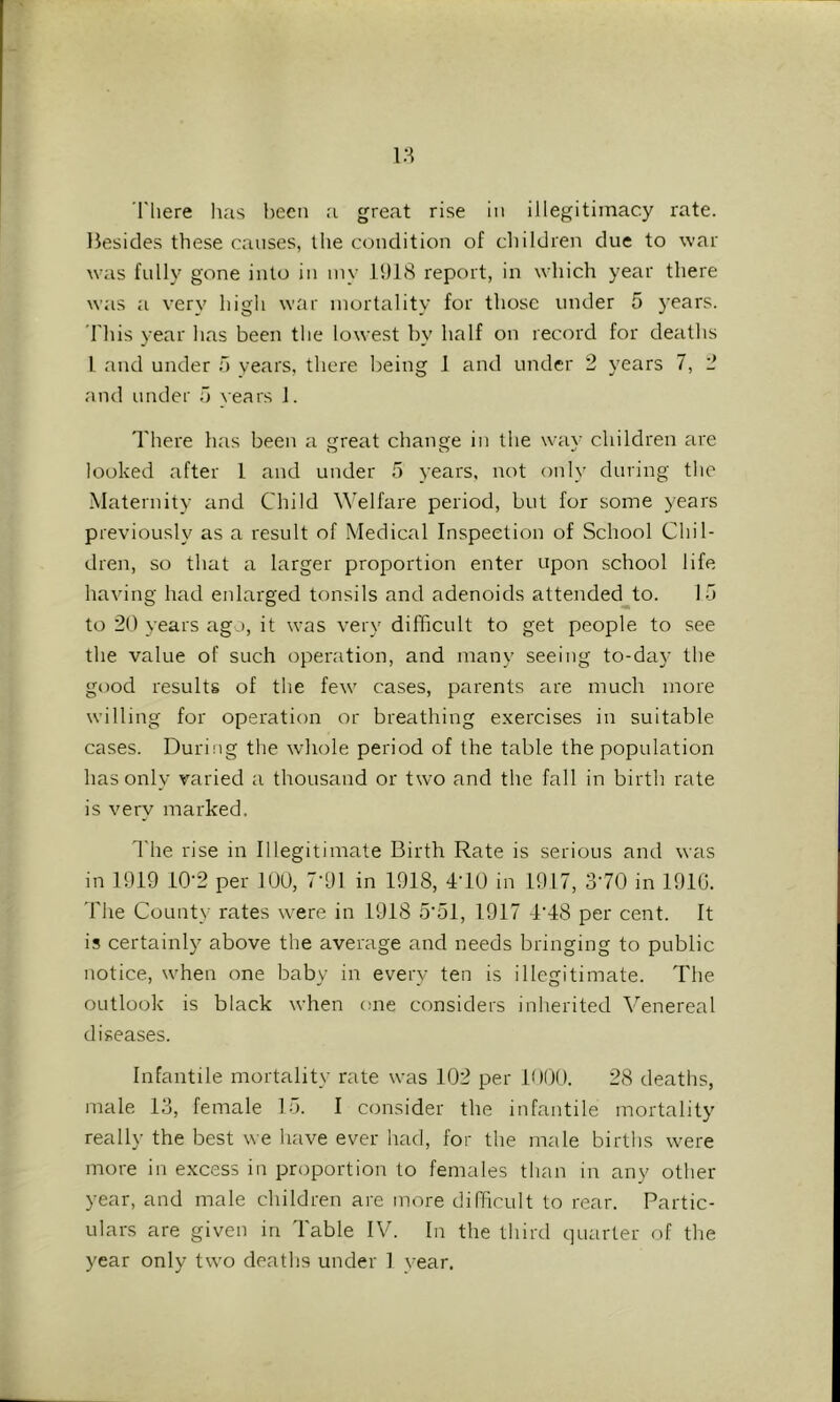 'There has been a great rise in illegitimacy rate. Besides these causes, the condition of children due to war was fully gone into in iny 1918 report, in which year there was a very high war mortality for those under 5 years. 'This year has been the lowest by half on record for deaths 1 and under o years, there being 1 and under 2 years 7, 2 and under vears 1. There has been a great change in the way children are looked after 1 and under 5 years, not only during the Maternity and Child Welfare period, but for some years previously as a result of Medical Inspection of School Chil- dren, so that a larger proportion enter upon school life having had enlarged tonsils and adenoids attended to. la to 20 years ago, it was very difficult to get people to see the value of such operation, and many seeing to-day the good results of the few cases, parents are much more willing for operation or breathing exercises in suitable cases. During the whole period of the table the population has only varied a thousand or two and the fall in birth rate is very marked. The rise in Illegitimate Birth Rate is serious and was in 1919 iO'2 per lUO, 7-91 in 1918, 4T0 in 1917, STO in 1910. 'The County rates w'ere in 1918 5’51, 1917 dMS per cent. It is certainly above the average and needs bringing to public notice, when one baby in every ten is illegitimate. The outlook is black when one considers inherited Venereal diseases. Infantile mortality rate was 102 per lOOO. 28 deaths, male 13, female 15. I consider the infantile mortality really the best we have ever had, for the male births were more in excess in proportion to females than in any other- year, and male children are more difficult to rear. Partic- ulars are given in Table IV. In the third quarter of the