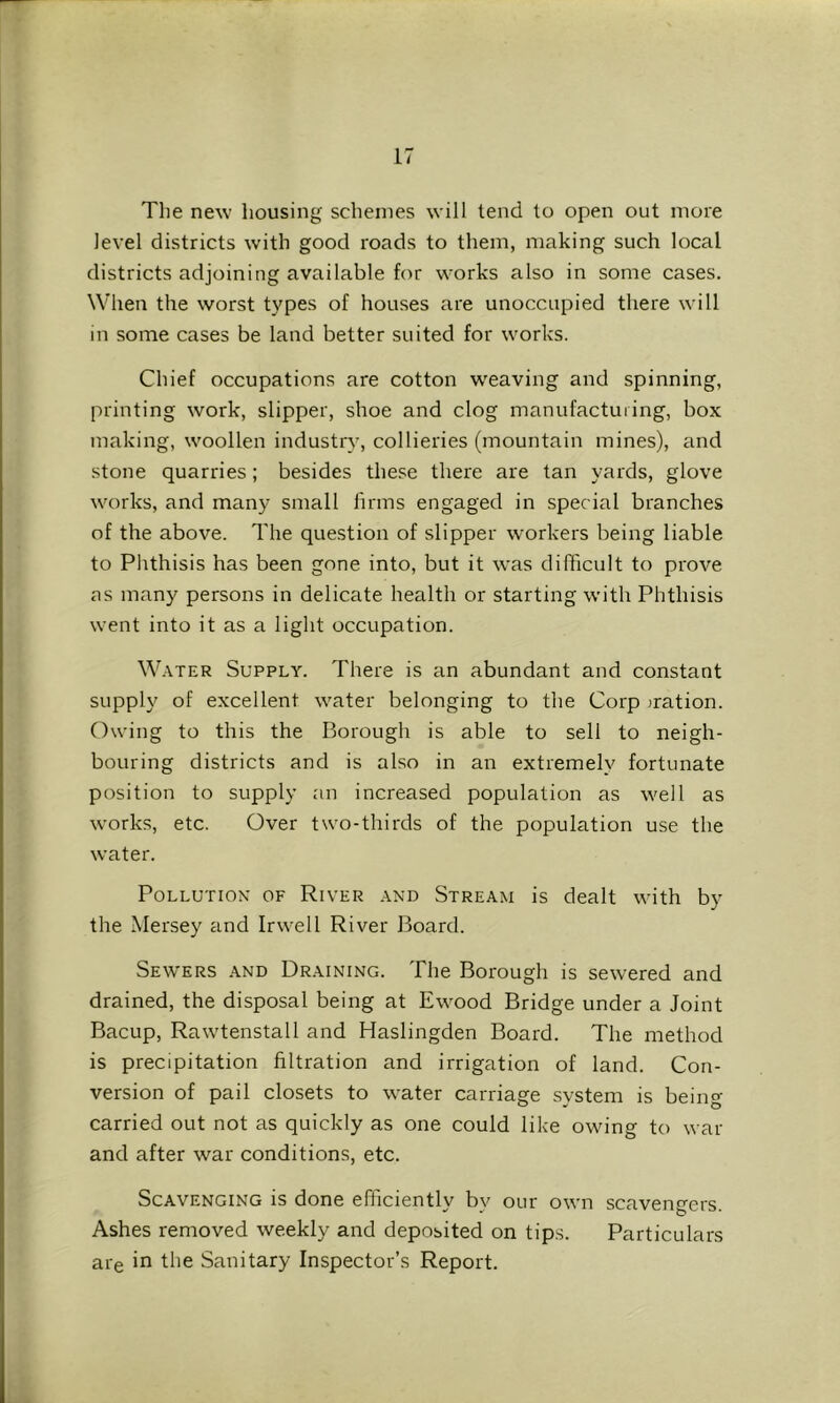 The new housing schemes will tend to open out more level districts with good roads to them, making such local districts adjoining available for works also in some cases. When the worst types of houses are unoccupied there will in some cases be land better suited for works. Chief occupations are cotton w'eaving and spinning, printing work, slipper, shoe and clog manufacturing, box making, woollen industry, collieries (mountain mines), and stone quarries; besides these there are tan yards, glove works, and many small firms engaged in special branches of the above. The question of slipper workers being liable to Phthisis has been gone into, but it was difficult to prove as many persons in delicate health or starting with Phthisis went into it as a light occupation. W.VTER Supply. There is an abundant and constant supply of excellent water belonging to the Corp rration. Owing to this the Borough is able to sell to neigh- bouring districts and is also in an extremely fortunate position to supply an increased population as well as works, etc. Over two-thirds of the population use the water. Pollution of River and Stream is dealt with by the Mersey and Irwell River Board. Sewers .and Draining. The Borough is sewered and drained, the disposal being at Ewood Bridge under a Joint Bacup, Rawtenstall and Haslingden Board. The method is precipitation filtration and irrigation of land. Con- version of pail closets to water carriage system is being carried out not as quickly as one could like owing to war and after war conditions, etc. Scavenging is done efficiently by our own scavengers. Ashes removed weekly and deposited on tips. Particulars are in the Sanitary Inspector’s Report.