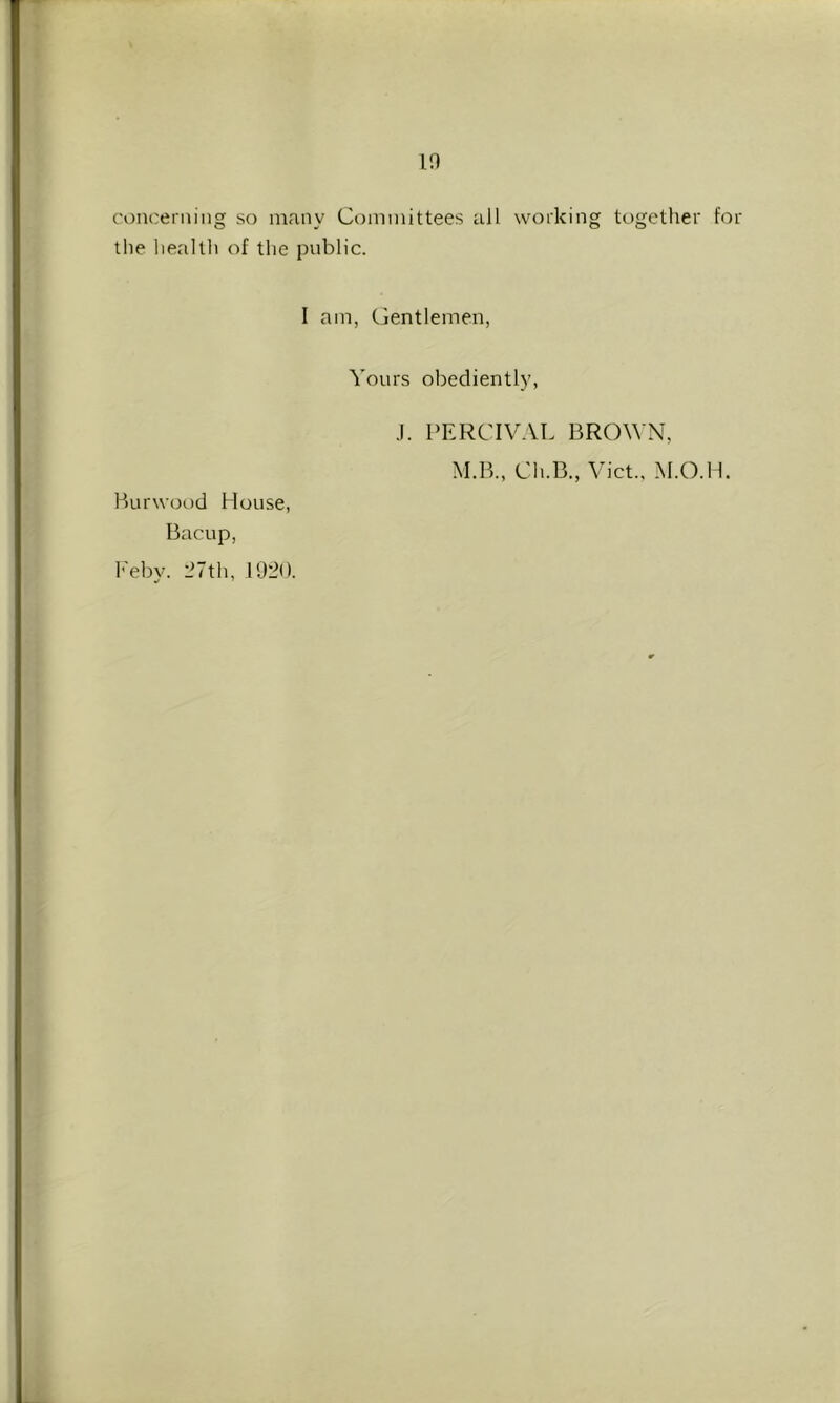 10 concerning so many Committees all working together for the health of the public. I am, Gentlemen, Yours obediently, J. PERCIVAL BROWN, M.r>., Ch.B., Viet., V.O.H. Burwood House, Bacup, h'ebv. 27th, 1920.